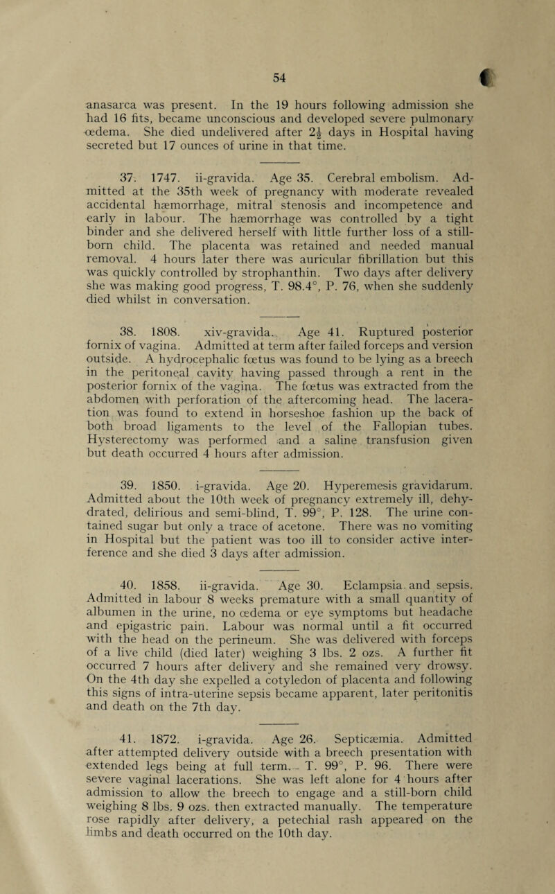 anasarca was present. In the 19 hours following admission she had 16 fits, became unconscious and developed severe pulmonary oedema. She died undelivered after 2| days in Hospital having secreted but 17 ounces of urine in that time. 37. 1747. ii-gravida. Age 35. Cerebral embolism. Ad¬ mitted at the 35th week of pregnancy with moderate revealed accidental haemorrhage, mitral stenosis and incompetence and early in labour. The haemorrhage was controlled by a tight binder and she delivered herself with little further loss of a still¬ born child. The placenta was retained and needed manual removal. 4 hours later there was auricular fibrillation but this was quickly controlled by strophanthin. Two days after delivery she was making good progress, T. 98.4°, P. 76, when she suddenly died whilst in conversation. 38. 1808. xiv-gravida. Age 41. Ruptured posterior fornix of vagina. Admitted at term after failed forceps and version outside. A hydrocephalic foetus was found to be lying as a breech in the peritoneal cavity having passed through a rent in the posterior fornix of the vagina. The foetus was extracted from the abdomen with perforation of the aftercoming head. The lacera¬ tion was found to extend in horseshoe fashion up the back of both broad ligaments to the level of the Fallopian tubes. Hysterectomy was performed and a saline transfusion given but death occurred 4 hours after admission. 39. 1850. i-gravida. Age 20. Hyperemesis gravidarum. Admitted about the 10th week of pregnancy extremely ill, dehy¬ drated, delirious and semi-blind, T. 99°, P. 128. The urine con¬ tained sugar but only a trace of acetone. There was no vomiting in Hospital but the patient was too ill to consider active inter¬ ference and she died 3 days after admission. 40. 1858. ii-gravida. Age 30. Eclampsia, and sepsis. Admitted in labour 8 weeks premature with a small quantity of albumen in the urine, no oedema or eye symptoms but headache and epigastric pain. Labour was normal until a ht occurred with the head on the perineum. She was delivered with forceps of a live child (died later) weighing 3 lbs. 2 ozs. A further fit occurred 7 hours after delivery and she remained very drowsy. On the 4th day she expelled a cotyledon of placenta and following this signs of intra-uterine sepsis became apparent, later peritonitis and death on the 7th day. 41. 1872. i-gravida. Age 26. Septicaemia. Admitted after attempted delivery outside with a breech presentation with extended legs being at full term. - T. 99°, P. 96. There were severe vaginal lacerations. She was left alone for 4 hours after admission to allow the breech to engage and a still-born child weighing 8 lbs. 9 ozs. then extracted manually. The temperature rose rapidly after delivery, a petechial rash appeared on the limbs and death occurred on the 10th day.