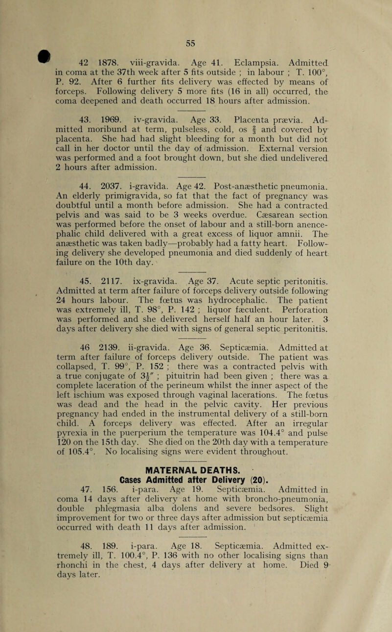 42 1878. viii-gravida. Age 41. Eclampsia. Admitted in coma at the 37th week after 5 fits outside ; in labour ; T. 100°, P. 92. After 6 further fits delivery was effected by means of forceps. Following delivery 5 more fits (16 in all) occurred, the coma deepened and death occurred 18 hours after admission. 43. 1969. iv-gravida. Age 33. Placenta prsevia. Ad¬ mitted moribund at term, pulseless, cold, os f and covered by placenta. She had had slight bleeding for a month but did not call in her doctor until the day of admission. External version was performed and a foot brought down, but she died undelivered 2 hours after admission. 44. 2037. i-gravida. Age 42. Post-anaesthetic pneumonia. An elderly primigravida, so fat that the fact of pregnancy was doubtful until a month before admission. She had a contracted pelvis and was said to be 3 weeks overdue. Caesarean section was performed before the onset of labour and a still-born anence- phalic child delivered with a great excess of liquor amnii. The anaesthetic was taken badly—probably had a fatty heart. Follow¬ ing delivery she developed pneumonia and died suddenly of heart failure on the 10th day. 45. 2117. ix-gravida. Age 37. Acute septic peritonitis. Admitted at term after failure of forceps delivery outside following 24 hours labour. The foetus was hydrocephalic. The patient was extremely ill, T. 98°, P. 142 ; liquor faeculent. Perforation was performed and she delivered herself half an hour later. 3 days after delivery she died with signs of general septic peritonitis. 46 2139. ii-gravida. Age 36. Septicaemia. Admitted at term after failure of forceps delivery outside. The patient was collapsed, T. 99°, P. 152 ; there was a contracted pelvis with a true conjugate of 3| ; pituitrin had been given ; there was a complete laceration of the perineum whilst the inner aspect of the left ischium was exposed through vaginal lacerations. The foetus was dead and the head in the pelvic cavity. Her previous pregnancy had ended in the instrumental delivery of a still-born child. A forceps delivery was effected. After an irregular pyrexia in the puerperium the temperature was 104.4° and pulse 120 on the 15th day. She died on the 20th day with a temperature of 105.4°. No localising signs were evident throughout. MATERNAL DEATHS. Cases Admitted after Delivery (20). 47. 156. i-para. Age 19. Septicaemia. Admitted in coma 14 days after delivery at home with broncho-pneumonia, double phlegmasia alba dolens and severe bedsores. Slight improvement for two or three days after admission but septicaemia occurred with death 11 days after admission. 48. 189. i-para. Age 18. Septicaemia. Admitted ex¬ tremely ill, T. 100.4°, P. 136 with no other localising signs than rhonchi in the chest, 4 days after delivery at home. Died 9 days later.