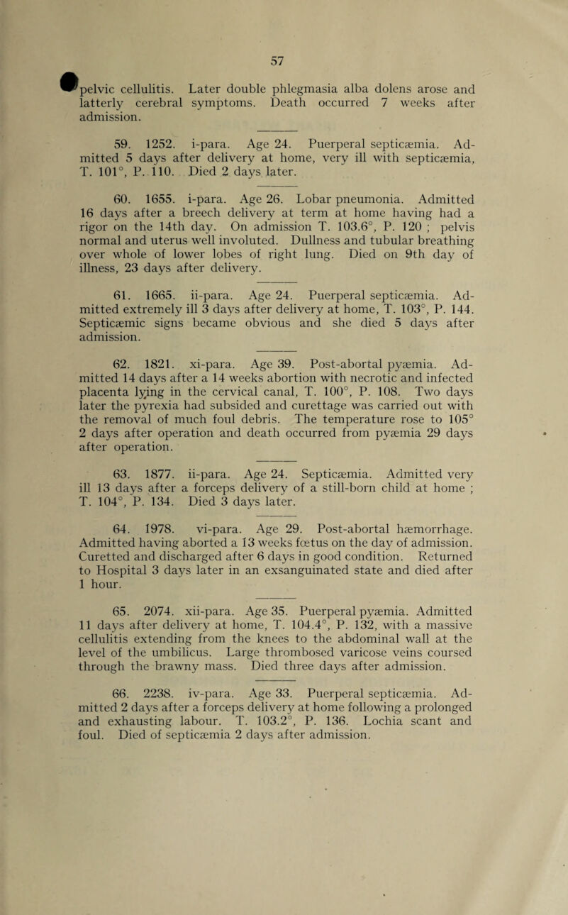 ^pelvic cellulitis, latterly cerebral admission. Later double phlegmasia alba dolens arose and symptoms. Death occurred 7 weeks after 59. 1252. i-para. Age 24. Puerperal septicaemia. Ad¬ mitted 5 days after delivery at home, very ill with septicaemia, T. 101°, P. 110. Died 2 days later. 60. 1655. i-para. Age 26. Lobar pneumonia. Admitted 16 days after a breech delivery at term at home having had a rigor on the 14th day. On admission T. 103.6°, P. 120 ; pelvis normal and uterus well involuted. Dullness and tubular breathing over whole of lower lobes of right lung. Died on 9th day of illness, 23 days after delivery. 61. 1665. ii-para. Age 24. Puerperal septicemia. Ad¬ mitted extremely ill 3 days after delivery at home, T. 103°, P. 144. Septicemic signs became obvious and she died 5 days after admission. 62. 1821. xi-para. Age 39. Post-abortal pyemia. Ad¬ mitted 14 days after a 14 weeks abortion with necrotic and infected placenta lying in the cervical canal, T. 100°, P. 108. Two days later the pyrexia had subsided and curettage was carried out with the removal of much foul debris. The temperature rose to 105° 2 days after operation and death occurred from pyaemia 29 days after operation. 63. 1877. ii-para. Age 24. Septicaemia. Admitted very ill 13 days after a forceps delivery of a still-born child at home ; T. 104°, P. 134. Died 3 days later. 64. 1978. vi-para. Age 29. Post-abortal haemorrhage. Admitted having aborted a 13 weeks foetus on the day of admission. Curetted and discharged after 6 days in good condition. Returned to Hospital 3 days later in an exsanguinated state and died after I hour. 65. 2074. xii-para. Age 35. Puerperal pyaemia. Admitted II days after delivery at home, T. 104.4°, P. 132, with a massive cellulitis extending from the knees to the abdominal wall at the level of the umbilicus. Large thrombosed varicose veins coursed through the brawny mass. Died three days after admission. 66. 2238. iv-para. Age 33. Puerperal septicaemia. Ad¬ mitted 2 days after a forceps delivery at home following a prolonged and exhausting labour. T. 103.2°, P. 136. Lochia scant and foul. Died of septicaemia 2 days after admission.