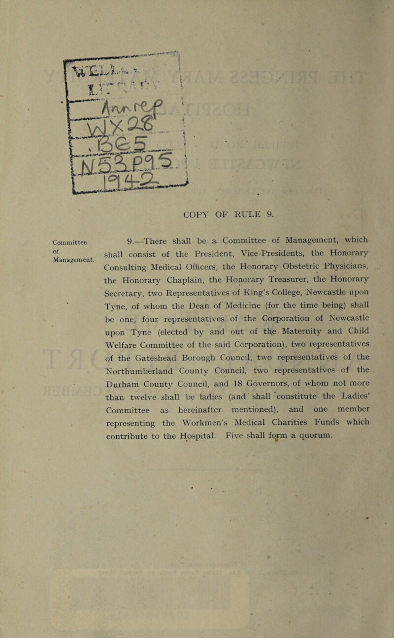 COPY OF RULE 9. Committee 9.—There shall be a Committee of Management, which of shall consist of the President, Vice-Presidents, the Honorary Management. Consulting Medical Officers, the Honorary Obstetric Physicians, the Honorary Chaplain, the Honorary Treasurer, the Honorary Secretary, two Representatives of King’s College, Newcastle upon Tyne, of whom the Dean of Medicine (for the time being) shall be one, four representatives of the Corporation of Newcastle upon Tyne (elected by and out of the Maternity and Child Welfare Committee of the said Corporation), two representatives of the Gateshead Borough Council, two representatives of the Northumberland County Council, two representatives of the Durham County Council, and 18 Governors, of whom not more than twelve shall be ladies (and shall ’constitute the Ladies' Committee as hereinafter, mentioned), and one member representing the Workmen’s Medical Charities Funds which contribute to the Hospital. Five shall form a quorum.