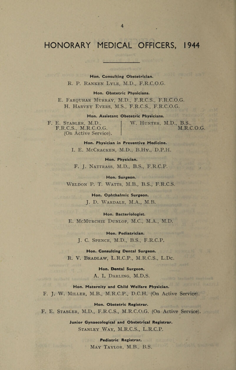 HONORARY MEDICAL OFFICERS, 1944 Hon. Consulting Obstetrician. R. P. Ranken Lyle, M.D., F.R.C.O.G. Hon. Obstetric Physicians. E. Farquhar Murray, M.D., F.R.C.S., F.R.C.O.G. H. Harvey Evers, M.S., F.R.C.S., F.R.C.O.G. Hon. Assistant Obstetric Physicians F. E. Stabler, M.D., F.R.C.S., M.R.C.O.G. (On Active Service). W. Hunter, M.D., B.S., M.R.C.O.G. Hon. Physician in Preventive Medicine. I. E. McCracken, M.D., B.Hy., D.P.H. Hon. Physician. F. J. Nattrass, M.D., B.S., F.R.C.P. Hon. Surgeon. Weldon P. T. Watts, M.B., B.S., F.R.C.S. Hon. Ophthalmic Surgeon. J. D. Wardale, M.A., M.B. Hon. Bacteriologist. E. McMurchie Dunlop, M.C., M.A., M.D. Hon. Pediatrician. J. C. Spence, M.D., B.S., F.R.C.P. Hon. Consulting Dental Surgeon. R. V. Bradlaw, L.R.C.P., M.R.C.S., L.Dc. Hon. Dental Surgeon. A. I. Darling, M.D.S. Hon. Maternity and Child Welfare Physician. F. J. W. Miller, M.B., M.R.C.P., D.C.H. (On Active Service). Hon. Obstetric Registrar. F. E. Stabler, M.D., F.R.C.S., M.R.C.O.G. (On Active Service). Junior Gynaecological and Obstetrical Registrar. Stanley Way, M.R.C.S., L.R.C.P. Pediatric Registrar. May Taylor, M.B., B.S.