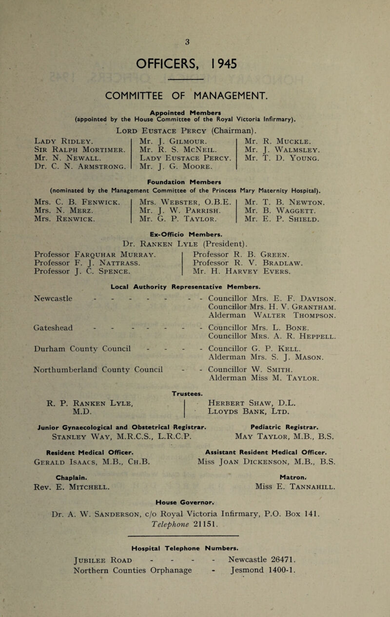 OFFICERS, 1945 COMMITTEE OF MANAGEMENT. Appointed Members (appointed by the House Committee of the Royal Victoria Infirmary). Lord Eustace Percy (Chairman). Lady Ridley. Sir Ralph Mortimer. Mr. N. Newall. Dr. C. N. Armstrong. Mr. J. Gilmour. Mr. R. S. McNeil. Lady Eustace Percy. Mr. J. G. Moore. Mr. R. Muckle. Mr. J. Walmsley. Mr. T. D. Young. Foundation Members (nominated by the Management Committee of the Princess Mary Maternity Hospital). Mrs. C. B. Fenwick. Mrs. N. Merz. Mrs. Renwick. Mrs. Webster, O.B.E. Mr. J. W. Parrish. Mr. G. P. Taylor. Mr. T. B. Newton. Mr. B. Waggett. Mr. E. P. Shield. Ex-Officio Members. Dr. Ranken Lyle (President). Professor Farquhar Murray. Professor F. J. Nattrass. Professor J. C. Spence. Professor R. B. Green. Professor R. V. Bradlaw. Mr. H. Harvey Evers. Local Authority Representative Members. Newcastle - Gateshead - - - Durham County Council Northumberland County Council Councillor Mrs. E. F. Davison. Councillor Mrs. H. V. Grantham. Alderman Walter Thompson. Councillor Mrs. L. Bone. Councillor Mrs. A. R. Heppell. Councillor G. P. Kell. Alderman Mrs. S. J. Mason. Councillor W. Smith. Alderman Miss M. Taylor. R. P. Ranken Lyle, M.D. Trustees. Herbert Shaw, D.L. Lloyds Bank, Ltd. Junior Gynaecological and Obstetrical Registrar. Stanley Way, M.R.C.S., L.R.C.P. Pediatric Registrar. May Taylor, M.B., B.S. Resident Medical Officer. Gerald Isaacs, M.B., Ch.B. Assistant Resident Medical Officer. Miss Joan Dickenson, M.B., B.S. Chaplain. Rev. E. Mitchell. Matron. Miss E. Tannahill. House Governor. Dr. A. W. Sanderson, c/o Royal Victoria Infirmary, P.O. Box 141. Telephone 21151. Hospital Telephone Numbers. Jubilee Road Northern Counties Orphanage Newcastle 26471. Jesmond 1400-1.