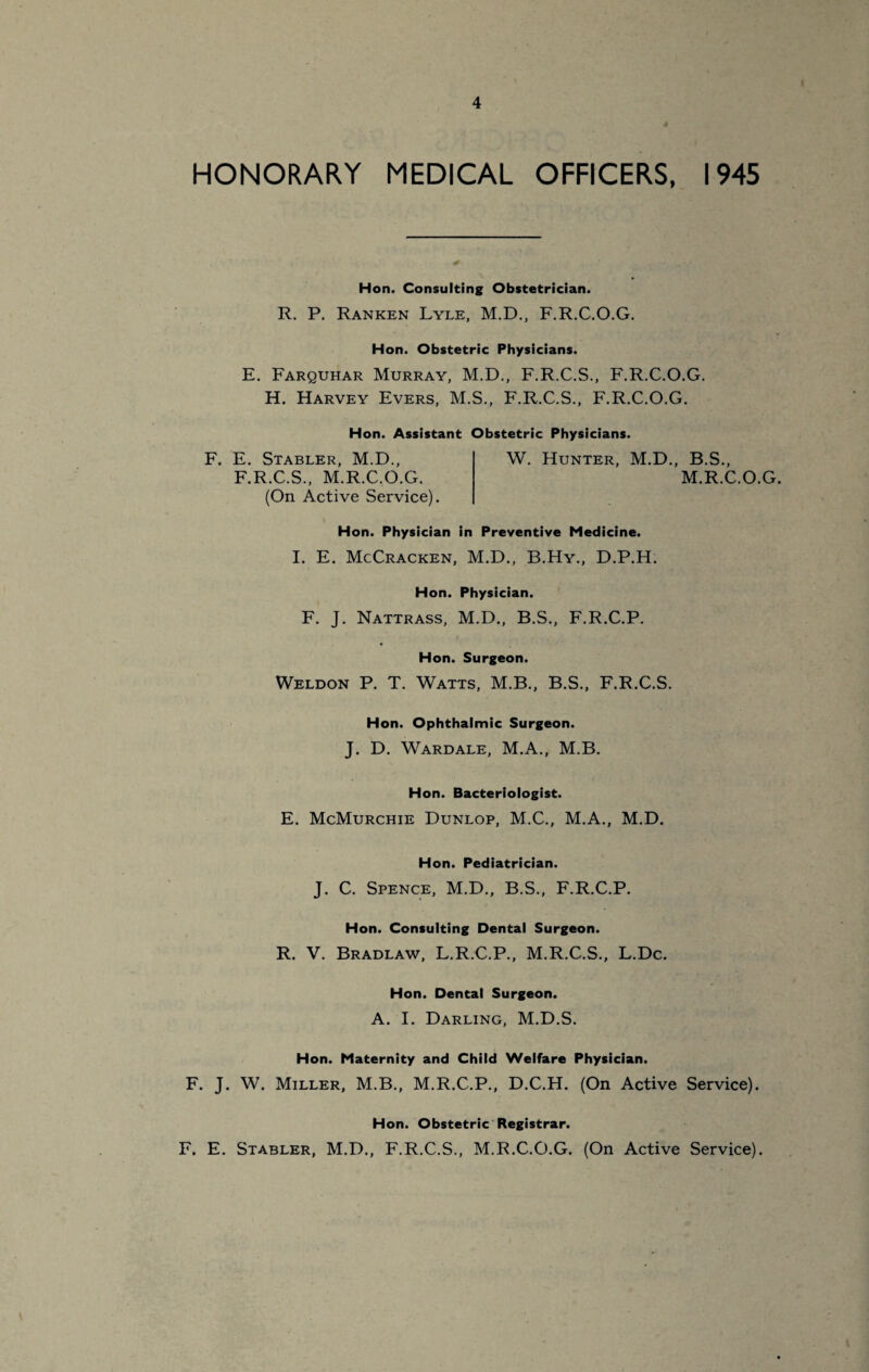 HONORARY MEDICAL OFFICERS, 1945 Hon. Consulting Obstetrician. R, P. Ranken Lyle, M.D., F.R.C.O.G. Hon. Obstetric Physicians. E. Farquhar Murray, M.D., F.R.C.S., F.R.C.O.G. H. Harvey Evers, M.S., F.R.C.S., F.R.C.O.G. Hon. Assistant Obstetric Physicians. F. E. Stabler, M.D., F.R.C.S., M.R.C.O.G. W. Hunter, M.D., B.S., M.R.C.O.G. (On Active Service). Hon. Physician in Preventive Medicine. I. E. McCracken, M.D., B.Hy., D.P.H. Hon. Physician. F. J. Nattrass, M.D., B.S., F.R.C.P. Hon. Surgeon. Weldon P. T. Watts, M.B., B.S., F.R.C.S. Hon. Ophthalmic Surgeon. J. D. Wardale, M.A., M.B. Hon. Bacteriologist. E. McMurchie Dunlop, M.C., M.A., M.D. Hon. Pediatrician. J. C. Spence, M.D., B.S., F.R.C.P. Hon. Consulting Dental Surgeon. R. V. Bradlaw, L.R.C.P., M.R.C.S., L.Dc. Hon. Dental Surgeon. A. I. Darling, M.D.S. Hon. Maternity and Child Welfare Physician. F. J. W. Miller, M.B., M.R.C.P., D.C.H. (On Active Service). Hon. Obstetric Registrar. F. E. Stabler, M.D., F.R.C.S., M.R.C.O.G. (On Active Service).