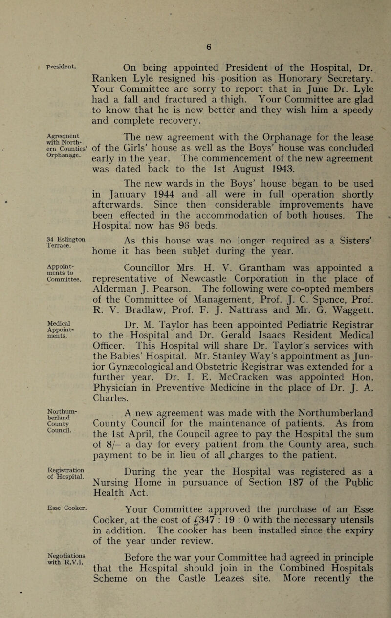 Pt-esident. Agreement with North¬ ern Counties’ Orphanage. 34 Eslington Terrace. Appoint¬ ments to Committee. Medical Appoint¬ ments. Northum¬ berland County Council. Registration of Hospital. Esse Cooker. Negotiations with R.V.I. On being appointed President of the Hospital, Dr. Ranken Lyle resigned his position as Honorary Secretary. Your Committee are sorry to report that in June Dr. Lyle had a fall and fractured a thigh. Your Committee are glad to know that he is now better and they wish him a speedy and complete recovery. The new agreement with the Orphanage for the lease of the Girls’ house as well as the Boys’ house was concluded early in the year. The commencement of the new agreement was dated back to the 1st August 1943. The new wards in the Boys’ house began to be used in January 1944 and all were in full operation shortly afterwards. Since then considerable improvements have been effected in the accommodation of both houses. The Hospital now has 98 beds. As this house was no longer required as a Sisters’ home it has been sublet during the year. Councillor Mrs. H. V. Grantham was appointed a representative of Newcastle Corporation in the place of Alderman J. Pearson. The following were co-opted members of the Committee of Management, Prof. J. C. Spence, Prof. R. V. Bradlaw, Prof. F. J. Nattrass and Mr. G. Waggett. Dr. M. Taylor has been appointed Pediatric Registrar to the Hospital and Dr. Gerald Isaacs Resident Medical Officer. This Hospital will share Dr. Taylor’s services with the Babies’ Hospital. Mr. Stanley Way’s appointment as Jun¬ ior Gynaecological and Obstetric Registrar was extended for a further year. Dr. I. E. McCracken was appointed Hon. Physician in Preventive Medicine in the place of Dr. J. A. Charles. A new agreement was made with the Northumberland County Council for the maintenance of patients. As from the 1st April, the Council agree to pay the Hospital the sum of 8/- a day for every patient from the County area, such payment to be in lieu of all .charges to the patient. During the year the Hospital was registered as a Nursing Home in pursuance of Section 187 of the Public Health Act. Your Committee approved the purchase of an Esse Cooker, at the cost of £347 : 19 : 0 with the necessary utensils in addition. The cooker has been installed since the expiry of the year under review. Before the war your Committee had agreed in principle that the Hospital should join in the Combined Hospitals Scheme on the Castle Leazes site. More recently the