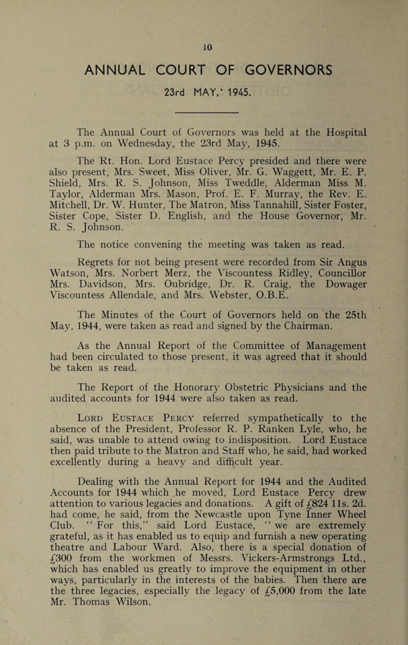 ANNUAL COURT OF GOVERNORS 23rd MAY/ 1945. The Annual Court of Governors was held at the Hospital at 3 p.m. on Wednesday, the 23rd May, 1945. The Rt. Hon. Lord Eustace Percy presided and there were also present, Mrs. Sweet, Miss Oliver, Mr. G. Waggett, Mr. E. P. Shield, Mrs. R. S. Johnson, Miss Tweddle, Alderman Miss M. Taylor, Alderman Mrs. Mason, Prof. E. F. Murray, the Rev. E. Mitchell, Dr. W. Hunter, The Matron, Miss Tannahill, Sister Foster, Sister Cope, Sister D. English, and the House Governor, Mr. R. S. Johnson. The notice convening the meeting was taken as read. Regrets for not being present were recorded from Sir Angus Watson, Mrs. Norbert Merz, the Viscountess Ridley, Councillor Mrs. Davidson, Mrs. Oubridge, Dr. R. Craig, the Dowager Viscountess Allendale, and Mrs. Webster, O.B.E. The Minutes of the Court of Governors held on the 25th May, 1944, were taken as read and signed by the Chairman. As the Annual Report of the Committee of Management had been circulated to those present, it was agreed that it should be taken as read. The Report of the Honorary Obstetric Physicians and the audited accounts for 1944 were also taken as read. Lord Eustace Percy referred sympathetically to the absence of the President, Professor R. P. Ranken Lyle, who, he said, was unable to attend owing to indisposition. Lord Eustace then paid tribute to the Matron and Staff who, he said, had worked excellently during a heavy and difficult year. Dealing with the Annual Report for 1944 and the Audited Accounts for 1944 which he moved, Lord Eustace Percy drew attention to various legacies and donations. A gift of £824 11s. 2d. had come, he said, from the Newcastle upon Tyne Inner Wheel Club. “ For this,” said Lord Eustace, “ we are extremely grateful, as it has enabled us to equip and furnish a new operating theatre and Labour Ward. Also, there is a special donation of £300 from the workmen of Messrs. Vickers-Armstrongs Ltd., which has enabled us greatly to improve the equipment in other ways, particularly in the interests of the babies. Then there are the three legacies, especially the legacy of £5,000 from the late Mr. Thomas Wilson.