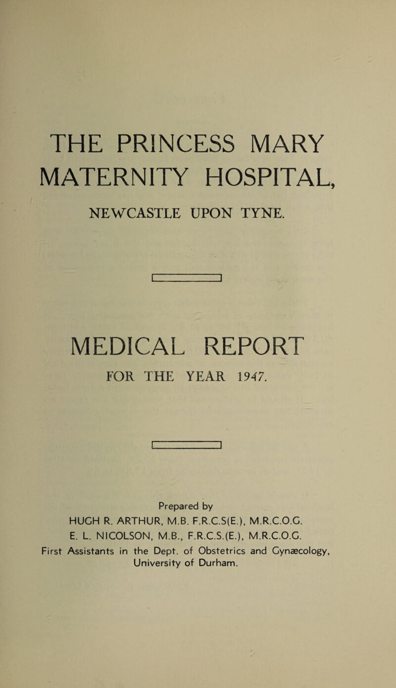 THE PRINCESS MARY MATERNITY HOSPITAL, NEWCASTLE UPON TYNE. i-- i MEDICAL REPORT FOR THE YEAR 1947. [ Prepared by HUGH R. ARTHUR, M.B. F.R.C.S(E.), M.R.C.O.G. E. L. NICOLSON, M.B., F.R.C.S.(E.), M.R.C.O.G. First Assistants in the Dept, of Obstetrics and Gynaecology, University of Durham.