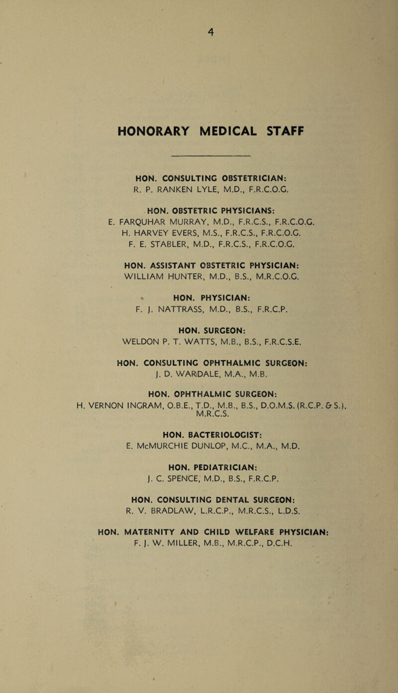 HONORARY MEDICAL STAFF HON. CONSULTING OBSTETRICIAN: R. P. RANKEN LYLE, M.D., F.R.C.O.G. HON. OBSTETRIC PHYSICIANS: E. FARQUHAR MURRAY, M.D., F.R.C.S., F.R.C.O.G. H. HARVEY EVERS, M.S., F.R.C.S., F.R.C.O.G. F. E. STABLER, M.D., F.R.C.S., F.R.C.O.G. HON. ASSISTANT OBSTETRIC PHYSICIAN: WILLIAM HUNTER, M.D., B.S., M.R.C.O.G. HON. PHYSICIAN: F. J. NATTRASS, M.D., B.S., F.R.C.P. HON. SURGEON: WELDON P. T. WATTS, M.B., B.S., F.R.C.S.E. HON. CONSULTING OPHTHALMIC SURGEON: J. D. WAR\DALE, M.A., M.B. HON. OPHTHALMIC SURGEON: H. VERNON INGRAM, O.B.E., T.D., M.B., B.S., D.O.M.S. (R.C.P. & S.), M.R.C.S. HON. BACTERIOLOGIST: E. McMURCHIE DUNLOP, M.C., M.A., M.D. HON. PEDIATRICIAN: j. C. SPENCE, M.D., B.S., F.R.C.P. HON. CONSULTING DENTAL SURGEON: R. V. BRADLAW, L.R.C.P., M.R.C.S., L.D.S. HON. MATERNITY AND CHILD WELFARE PHYSICIAN: F. J. W. MILLER, M.B., M.R.C.P., D.C.H.