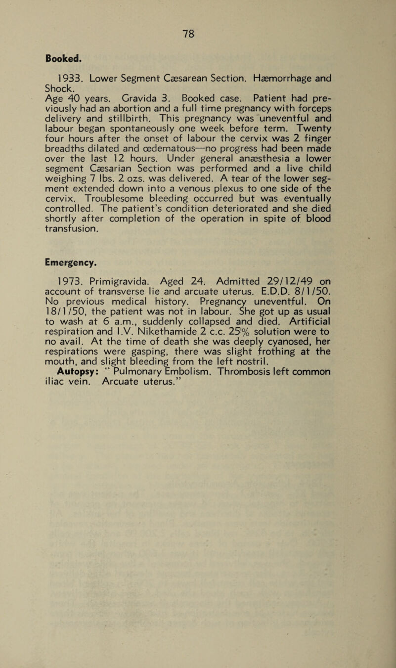 Booked. 1933. Lower Segment Caesarean Section. Haemorrhage and Shock. Age 40 years. Gravida 3. Booked case. Patient had pre¬ viously had an abortion and a full time pregnancy with forceps delivery and stillbirth. This pregnancy was uneventful and labour began spontaneously one week before term. Twenty four hours after the onset of labour the cervix was 2 finger breadths dilated and cedematous—no progress had been made over the last 12 hours. Under general ana3sthesia a lower segment Caesarian Section was performed and a live child weighing 7 lbs. 2 ozs. was delivered. A tear of the lower seg¬ ment extended down into a venous plexus to one side of the cervix. Troublesome bleeding occurred but was eventually controlled. The patient’s condition deteriorated and she died shortly after completion of the operation in spite of blood transfusion. Emergency. 1973. Primigravida. Aged 24. Admitted 29/12/49 on account of transverse lie and arcuate uterus. E.D.D. 8/1/50. No previous medical history. Pregnancy uneventful. On 18/1/50, the patient was not in labour. She got up as usual to wash at 6 a.m., suddenly collapsed and died. Artificial respiration and I.V. Nikethamide 2 c.c. 25% solution were to no avail. At the time of death she was deeply cyanosed, her respirations were gasping, there was slight frothing at the mouth, and slight bleeding from the left nostril. Autopsy: “ Pulmonary Embolism. Thrombosis left common iliac vein. Arcuate uterus.”