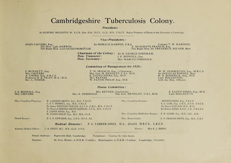 President: Sir HUMPHRY ROLLESTON, Bt., K.C.B., Hon. D.Sc., D.C.L., LL.D., M.I)., F.R.C.P., Regius Professor of Physic in the University of Cambridge. Vice-Presidents: JOHN CHIVERS, Esq. Sir HORACE DARWIN, F.R.S. Colonel T. W. HARDING. The Hon Lady DARWIN. „ T. MUSGRAVE FRANCIS, Esq. The Right Hon. Lord QUEENBOROUGH. The Right Hon. Sir FREDERICK MILNER. Bart. Chairman of the Colony: sir H GEORGE FORDHAM. Hon. Treasurer: j. e. BIDWELL, Esq. Hon. Secretary : Mrs. MARCUS DIMSDALE. F. BUNNETT, Esq. Mrs. CHIVERS. A. COOKE, Esq., F.R.C.S. Professor H. R. DEAN, M. A., M.D. Rev. L. FISHER. Committee of Management for 1926: T. M. FRANCIS, Esq., (Chairman ). Maj. Gen. H. HENDLEY, C.S I , M.D. E. LLOYD JONES, Esq., M.D. Mrs. KEYNES. W. PATON PHILIP, Esq., M.B. W. W. PEMBERTON, Esq., M.R.C.S. Sir DOUGLAS POWELL, Bart. H. B. RODERICK, Esq., M.D Lady ROLLESTON, with the Hon. Officers. J. E. BIDWELL, Esq. Mrs. CHIVERS. House Committee: Mrs. KEYNES, [Chairman). E. LLOYD JONES. Esq., M.D. Mrs. E. DIMSDALE. Maj. Gen. HENDLEY, C.S.I., M.D. Lady ROLLESTON. Hon. Consulting Physicians : Dental Surgeon : W. LANGDON BROWN, Esq., M.D., F.R.C.P. L. S. T. BURRELL, Esq., M.D., F.R.C.P. Sir James KINGSTON FOWLER, K.C.V.O., C.M.G., M.I)., F.R.C.P. Sir Percival HORTON-SMITH HARTLEY, C.V.O., M.I)., F.R.C.P. E. LLOYD-JONES, Esq.. M.D. W. PATON PHILIP, Esq., M.C., M.B., Ch.B. D. L. P. EDWARDS, Esq., L.D.S., R.C.S., Ed. Medical Director: P. G. VARRIER-JONES, Hon. Consulting Surgeons: Hon. Consulting Ophthalmic Surgeon : Hon. Bacteriologist: ARTHUR COOKE, Esq.. F.R.C.P. G. E. GASK, Esq., C.M.G., D.S.O., F.R.C.S. Sir Henry GAUVAIN, M.D., M.Ch. Sir Robert JONES, K.B.E., C.B., F.R.C.S.E. E. H. EZARD. Esq.. M.D., (Ed)., D.Sc. G. S. GRAHAM-SMITH, Esq., M.D., F.R.S. M.A., (Camb). M.R.C.S., L.R.C.P. Assistant Medical Officer: L. B. STOTT, M. C., M. B., Ch. B., D. P. H. Matron : Miss K. L. BORNE. Postal Address : Papworth Hall, Cambridge. Telephone: Caxton 18. (two lines). Stations : St. Ives, Hunts., L.N.E.R. (5 miles). Huntingdon, L.N.E.R. (5 miles). Cambridge, (12 miles).