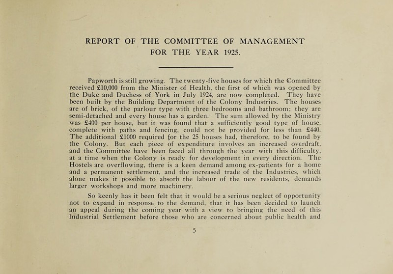 REPORT OF THE COMMITTEE OF MANAGEMENT FOR THE YEAR 1925. Papworth is still growing. The twenty-five houses for which the Committee received £10,000 from the Minister of Health, the first of which was opened by the Duke and Duchess of York in July 1924, are now completed. They have been built by the Building Department of the Colony Industries. The houses are of brick, of the parlour type with three bedrooms and bathroom; they are semi-detached and every house has a garden. The sum allowed by the Ministry was £490 per house, but it was found that a sufficiently good type of house, complete with paths and fencing, could not be provided for less than £440. The additional £1000 required for the 25 houses had, therefore, to be found by the Colony. But each piece of expenditure involves an increased overdraft, and the Committee have been faced all through the year with this difficulty, at a time when the Colony is ready for development in every direction. The Hostels are overflowing, there is a keen demand among ex-patients for a home and a permanent settlement, and the increased trade of the Industries, which alone makes it possible to absorb the labour of the new residents, demands larger workshops and more machinery. So keenly has it been felt that it would be a serious neglect of opportunity not to expand in response to the demand, that it has been decided to launch an appeal during the coming year with a view to bringing the need of this Industrial Settlement before those who are concerned about public health and