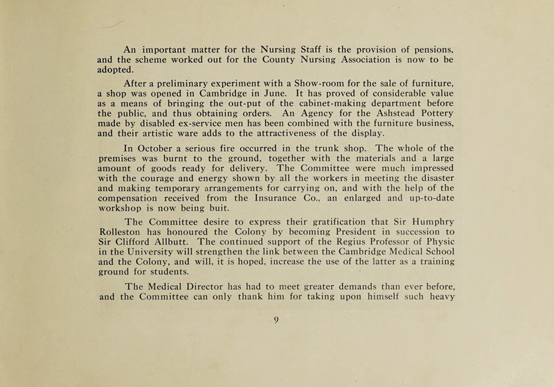 An important matter for the Nursing Staff is the provision of pensions, and the scheme worked out for the County Nursing Association is now to be adopted. After a preliminary experiment with a Show-room for the sale of furniture, a shop was opened in Cambridge in June. It has proved of considerable value as a means of bringing the out-put of the cabinet-making department before the public, and thus obtaining orders. An Agency for the Ashstead Pottery made by disabled ex-service men has been combined with the furniture business, and their artistic ware adds to the attractiveness of the display. In October a serious fire occurred in the trunk shop. The whole of the premises was burnt to the ground, together with the materials and a large amount of goods ready for delivery. The Committee were much impressed with the courage and energy shown by all the workers in meeting the disaster and making temporary arrangements for carrying on, and with the help of the compensation received from the Insurance Co., an enlarged and up-to-date workshop is now being buit. The Committee desire to express their gratification that Sir Humphry Rolleston has honoured the Colony by becoming President in succession to Sir Clifford Allbutt. The continued support of the Regius Professor of Physic in the University will strengthen the link between the Cambridge Medical School and the Colony, and will, it is hoped, increase the use of the latter as a training ground for students. The Medical Director has had to meet greater demands than ever before, and the Committee can only thank him for taking upon himself such heavy