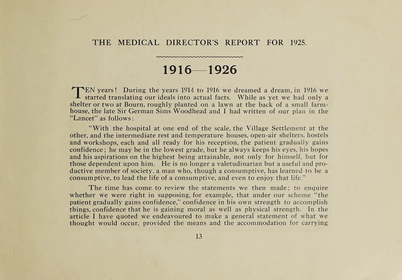 THE MEDICAL DIRECTOR’S REPORT FOR 1925. 1916—1926 TEN years! During the years 1914 to 1916 we dreamed a dream, in 1916 we started translating our ideals into actual facts. While as yet we had only a shelter or two at Bourn, roughly planted on a lawn at the back of a small farm¬ house, the late Sir German Sims Woodhead and I had written of our plan in the “Lancet” as follows: “With the hospital at one end of the scale, the Village Settlement at the other, and the intermediate rest and temperature houses, open-air shelters, hostels and workshops, each and all ready for his reception, the patient gradually gains confidence; he may be in the lowest grade, but he always keeps his eyes, his hopes and his aspirations on the highest being attainable, not only for himself, but for those dependent upon him. He is no longer a valetudinarian but a useful and pro¬ ductive member of society, a man who, though a consumptive, has learned to be a consumptive, to lead the life of a consumptive, and even to enjoy that life.” The time has come to review the statements we then made; to enquire whether we were right in supposing, for example, that under our scheme “the patient gradually gains confidence,” confidence in his own strength to accomplish things, confidence that he is gaining moral as well as physical strength. In the article I have quoted we endeavoured to make a general statement of what we thought would occur, provided the means and the accommodation for carrying