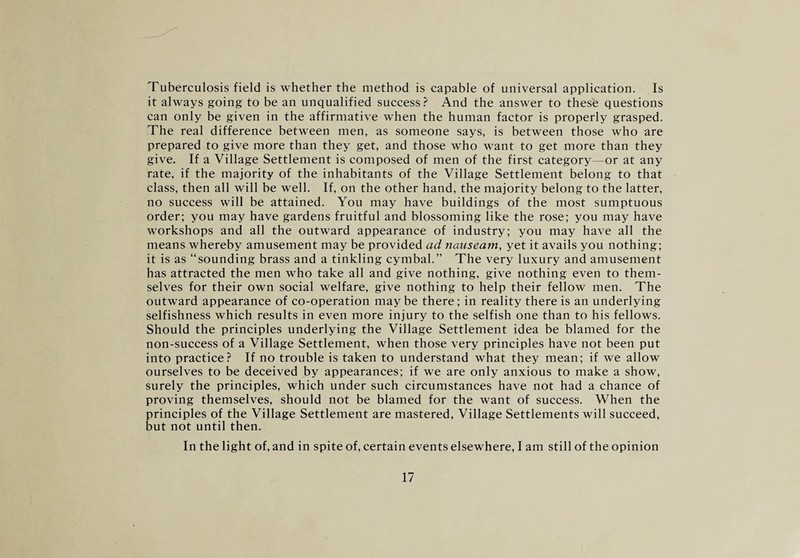 Tuberculosis field is whether the method is capable of universal application. Is it always going to be an unqualified success? And the answer to these questions can only be given in the affirmative when the human factor is properly grasped. The real difference between men, as someone says, is between those who are prepared to give more than they get, and those who want to get more than they give. If a Village Settlement is composed of men of the first category—or at any rate, if the majority of the inhabitants of the Village Settlement belong to that class, then all will be well. If, on the other hand, the majority belong to the latter, no success will be attained. You may have buildings of the most sumptuous order; you may have gardens fruitful and blossoming like the rose; you may have workshops and all the outward appearance of industry; you may have all the means whereby amusement may be provided ad nauseam, yet it avails you nothing; it is as “sounding brass and a tinkling cymbal.” The very luxury and amusement has attracted the men who take all and give nothing, give nothing even to them¬ selves for their own social welfare, give nothing to help their fellow men. The outward appearance of co-operation may be there; in reality there is an underlying selfishness which results in even more injury to the selfish one than to his fellows. Should the principles underlying the Village Settlement idea be blamed for the non-success of a Village Settlement, when those very principles have not been put into practice? If no trouble is taken to understand what they mean; if we allow ourselves to be deceived by appearances; if we are only anxious to make a show, surely the principles, which under such circumstances have not had a chance of proving themselves, should not be blamed for the want of success. When the principles of the Village Settlement are mastered, Village Settlements will succeed, but not until then. In the light of, and in spite of, certain events elsewhere, I am still of the opinion