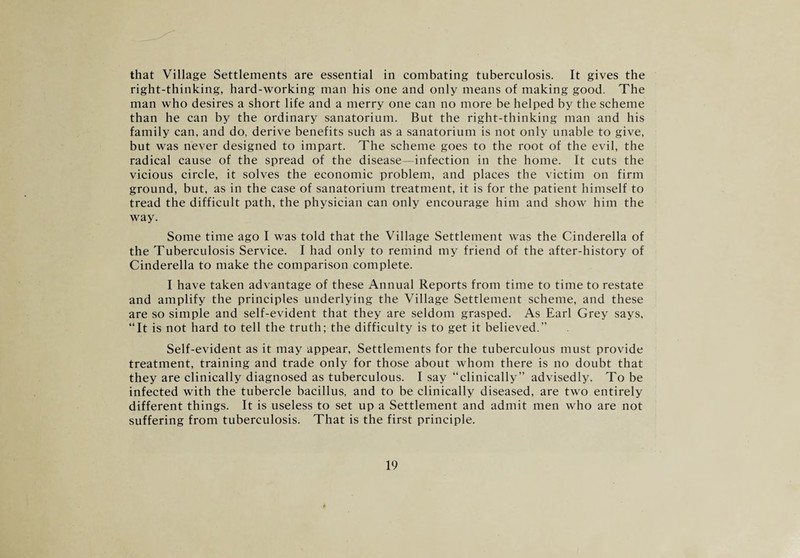 that Village Settlements are essential in combating tuberculosis. It gives the right-thinking, hard-working man his one and only means of making good. The man who desires a short life and a merry one can no more be helped by the scheme than he can by the ordinary sanatorium. But the right-thinking man and his family can, and do, derive benefits such as a sanatorium is not only unable to give, but was never designed to impart. The scheme goes to the root of the evil, the radical cause of the spread of the disease—infection in the home. It cuts the vicious circle, it solves the economic problem, and places the victim on firm ground, but, as in the case of sanatorium treatment, it is for the patient himself to tread the difficult path, the physician can only encourage him and show him the way. Some time ago I was told that the Village Settlement was the Cinderella of the Tuberculosis Service. I had only to remind my friend of the after-history of Cinderella to make the comparison complete. I have taken advantage of these Annual Reports from time to time to restate and amplify the principles underlying the Village Settlement scheme, and these are so simple and self-evident that they are seldom grasped. As Earl Grey says, “It is not hard to tell the truth; the difficulty is to get it believed.” Self-evident as it may appear, Settlements for the tuberculous must provide treatment, training and trade only for those about whom there is no doubt that they are clinically diagnosed as tuberculous. I say “clinically” advisedly. To be infected with the tubercle bacillus, and to be clinically diseased, are two entirely different things. It is useless to set up a Settlement and admit men who are not suffering from tuberculosis. That is the first principle.