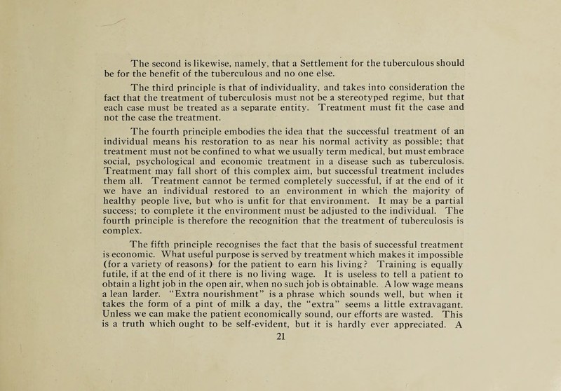 The second is likewise, namely, that a Settlement for the tuberculous should be for the benefit of the tuberculous and no one else. The third principle is that of individuality, and takes into consideration the fact that the treatment of tuberculosis must not be a stereotyped regime, but that each case must be treated as a separate entity. Treatment must fit the case and not the case the treatment. The fourth principle embodies the idea that the successful treatment of an individual means his restoration to as near his normal activity as possible; that treatment must not be confined to what we usually term medical, but must embrace social, psychological and economic treatment in a disease such as tuberculosis. Treatment may fall short of this complex aim, but successful treatment includes them all. Treatment cannot be termed completely successful, if at the end of it we have an individual restored to an environment in which the majority of healthy people live, but who is unfit for that environment. It may be a partial success; to complete it the environment must be adjusted to the individual. The fourth principle is therefore the recognition that the treatment of tuberculosis is complex. The fifth principle recognises the fact that the basis of successful treatment is economic. What useful purpose is served by treatment which makes it impossible (for a variety of reasons) for the patient to earn his living? Training is equally futile, if at the end of it there is no living wage. It is useless to tell a patient to obtain a light job in the open air, when no such job is obtainable. A low wage means a lean larder. “Extra nourishment” is a phrase which sounds well, but when it takes the form of a pint of milk a day, the “extra” seems a little extravagant. Unless we can make the patient economically sound, our efforts are wasted. This is a truth which ought to be self-evident, but it is hardly ever appreciated. A