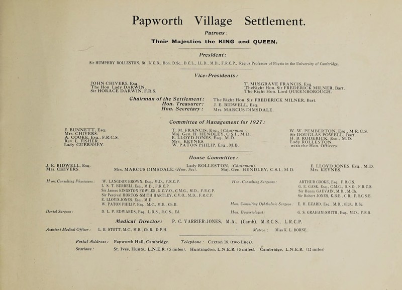 Patrons: Their Majesties the KING and QUEEN. President: Sir HUMPHRY ROLLESTON, Bt., K.C.B., Hon. D.Sc., D.C.L., LL.D., M.D., F.R.C.P., Regius Professor of Physic in the University of Cambridge. Vice-Presidents: JOHN CHIVERS, Esq. The Hon Lady DARWIN. Sir HORACE DARWIN. F.R.S. Chairman of the Settlement: Hon. Treasurer: Hon. Secretary: T. MUSGRAVE FRANCIS. Esq. TheRight Hon. Sir FREDERICK MILNER, Bart. The Right Hon. Lord OUEENBOROUGH. The Right Hon. Sir FREDERICK MILNER. Bart. J. E. BIDWELL, Esq. Mrs. MARCUS DIMSDALE. F. BUNNETT. Esq. Mrs. CHIVERS. A. COOKE, Esq., F.R.C.S. Rev. L. FISHER. Lady GUERNSEY. Committee of Management for 1927: T. M. FRANCIS. Esq.. (.Chairman }. Maj. Gen. H. HENDLEY, C.S.L, M.D. E. LLOYD JONES, Esq., M.D. Mrs. KEYNES. W. P.A.TON PHILIP, Esq., M.B. W. W. PEMBERTON, Esq., M.R.C.S. Sir DOUGLAS POWELL, Bart. H. B. RODERICK, Esq., M.D. Lady ROLLESTON. with the Hon. Officers. House Committee: J, E. BIDWELL, Esq. Mrs. CHIVERS. Lady ROLLESTON, {Chairman). Mrs. MARCUS DIMSDALE, (Hon. Sec). Maj. Gen. HENDLEY, C.S.L, M.D. E. LLOYD JONES, Esq., M.D. Mrs. KEYNES, H on. Consnhine Physicians: W. LANGDON BROWN, Esq., M.D., F.R.C.P. L S. T. BURRELLEsq., M.D., F.R.C.P. Sir James KINGSTON FOWLER, K.C.V.O., C.M.G., M.D., F.R.C.P. Sir Percival HORTON-SMITH HARTLEY, C.V.O., M.D,, F.R.C.P. E. LLOYD-JONES, Esq.. M.D. W. PATON PHILIP, Esq,, M.C., M.B., Ch.B. Dental Sargeon : D. L, P. EDWARDS, Esq., L.D.S., R.C.S., Ed. Hon. Consulting Surgeons: ARTHUR COOKE, Esq.. F.R.C.S. G. E. CASK, Esq., C.M.G., D.S.O., F.R.C.S. Sir Henry GAUVAIN, M.D., .M.Ch. Sir Robert JONES, K.B.E., C.B.. F.R.C.S.E. Hon. Consulting Ophthalmic Surgeon ; E. H. EZARD. Esq.. M.D., (Ed)., D.Sc. Hon. Bacteriologist: G. S. GRAHAM-SMITH, Esq., M.D., F.R.S. Assistant Medical Officer: Medical Director: P. C. VARRIER-JONES, M.A., (Camb). M.R.C.S., L.R.C.P. L. B. STOTT, M.C., M.B., Ch.B., D.P.H. Matron : Miss K. L, BORNE. Postal Address : Papworth Hall, Cambridge. Telephone : Caxton 18. (two lines). Stations: St. Ives, Hunts., L.N.E.R (5 miles). Huntingdon, L.N.E.R. (5 miles). Cambridge, L.N.E.R. (12 miles)