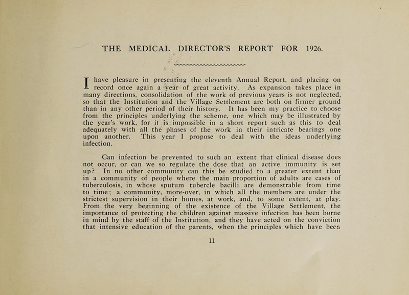 THE MEDICAL DIRECTOR’S REPORT FOR 1926. I have pleasure in presenting the eleventh Annual Report, and placing on record once again a ^year of great activity. As expansion takes place in many directions, consolidation of the work of previous years is not neglected, so that the Institution and the Village Settlement are both on firmer ground than in any other period of their history. It has been my practice to choose from the principles underlying the scheme, one which may be illustrated by the year’s work, for it is impossible in a short report such as this to deal adequately with all the phases of the work in their intricate bearings one upon another. This year I propose to deal with the ideas underlying infection. Can infection be prevented to such an extent that clinical disease does not occur, or can we so regulate the dose that an active immunity is set up? In no other community can this be studied to a greater extent than in a community of people where the main proportion of adults are cases of tuberculosis, in whose sputum tubercle bacilli are demonstrable from time to time; a community, more-over, in which all the members are under the strictest supervision in their homes, at work, and, to some extent, at play. From the very beginning of the existence of the Village Settlement, the importance of protecting the children against massive infection has been borne in mind by the staff of the Institution, and they have acted on the conviction that intensive education of the parents, when the principles which have bees