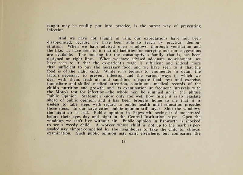 taught may be readily put into practice, is the surest way of preventing infection And we have not taught in vain, our expectations have not been disappointed, because we have been able to teach by practical demon¬ stration. When we have advised open windows, thorough ventilation and the like, we have seen to it that all facilities for carrying out our suggestions are available. The housing for the consumptive’s family, that is, has been designed on right lines. When we have advised adequate nourishment, we have seen to it that the ex-patient’s wage is sufficient and indeed more than sufficient to buy the necessary food, and we have seen to it that the food is of the right kind. While it is tedious to enumerate in detail the factors necessary to prevent infection and the various ways in which we deal with them, fresh air and sunshine, adequate food, rest and exercise, immediate and skilled medical attention, continuous medical records of the child’s nutrition and growth, and its examination at frequent intervals with the Moro’s test for infection—the whole may be summed up in the phrase Public Opinion. Statesmen know only too well how futile it is to legislate ahead of public opinion, and it has been brought home to me that it is useless to take steps with regard to public health until education precedes those steps. In our large cities, public opinion still says: Shut the windows, the night air is bad. Public opinion in Papworth, seeing it demonstrated before their eyes day and night in the Central Institution, says: Open the windows, we can’t live without air. Public opinion in Papworth is shocked to see a weedy child. A worker whose child is not up to the mark is per¬ suaded nay, almost compelled by the neighbours to take the child for clinical examination. Such public opinion may exist elsewhere, but comparing the