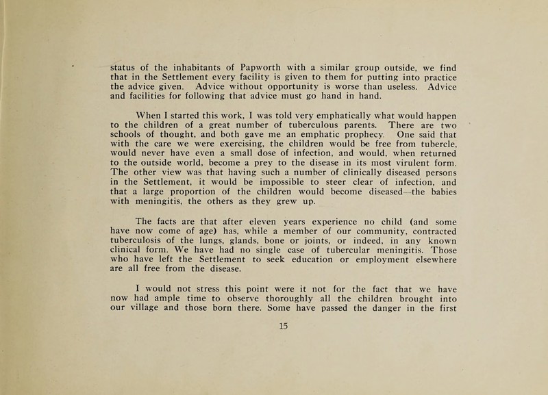 status of the inhabitants of Papworth with a similar group outside, we find that in the Settlement every facility is given to them for putting into practice the advice given. Advice without opportunity is worse than useless. Advice and facilities for following that advice must go hand in hand. When I started this work, I was told very emphatically what would happen to the children of a great number of tuberculous parents. There are two schools of thought, and both gave me an emphatic prophecy. One said that with the care we were exercising, the children would be free from tubercle, would never have even a small dose of infection, and would, when returned to the outside world, become a prey to the disease in its most virulent form. The other view was that having such a number of clinically diseased persons in the Settlement, it would be impossible to steer clear of infection, and that a large proportion of the children would become diseased—the babies with meningitis, the others as they grew up. The facts are that after eleven years experience no child (and some have now come of age) has, while a member of our community, contracted tuberculosis of the lungs, glands, bone or joints, or indeed, in any known clinical form. We have had no single case of tubercular meningitis. Those who have left the Settlement to seek education or employment elsewhere are all free from the disease. I would not stress this point were it not for the fact that we have now had ample time to observe thoroughly all the children brought into our village and those born there. Some have passed the danger in the first