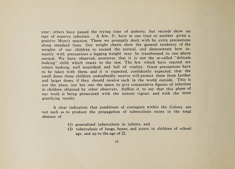 year; others have passed the trying time of puberty, but records show no sign of massive infection. A few, 2% have at one time or another given a positive Moro’s reaction. These we promptly dealt with by extra precautions along standard lines. Our weight charts show the general tendency of the weights of our children to exceed the normal, and demonstrate how in¬ stantly with precautions a lagging weight may be transformed to one above normal. We have observed, moreover, that it is not the so-called “delicate looking” child which reacts to the test. The few which have reacted are robust looking, well nourished, and full of vitality. Great precautions have to be taken with these, and it is expected, confidently expected, that the small doses these children undoubtedly receive will protect them from further and larger doses, if they should receive such in the world outside. This is not the place, nor has one the space, to give comparative figures of infection in children obtained by other observers. Suffice it to say that this phase of our work is being prosecuted with the utmost vigour, and with the most gratifying results. A clear indication that conditions of contagion within the Colony are not such as to produce the propagation of tuberculosis exists in the total absence of (1) generalised tuberculosis in infants, and (2) tuberculosis of lungs, bones, and joints, in children of school age, and up to the age of 22.