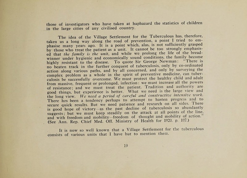 those of investigators who have taken at haphazard the statistics of children in the large cities of any civilised country. The idea of the Village Settlement for the Tuberculous has, therefore, taken us a long way along the road of prevention, a point I tried to em¬ phasise many years ago. It is a point which, alas, is not sufficiently grasped by those who treat the patient as a unit. It cannot be too strongly emphasis¬ ed that the family is the unit, and while we prolong the life of the bread¬ winner under hygienic and economically sound conditions, the family become highly resistant to the disease. To quote Sir George Newman. There is no beaten track in the further conquest of tuberculosis, only by co-ordinated action along various paths, and by all concerned, and only by surveying the complex problem as a whole in the spirit of preventive medicine, can tuber¬ culosis be successfully overcome. We must protect the healthy child and adult from massive, frequent or prolonged, infection: we must increase all the powers of resistance; and we must treat the patient. Tradition and authority are good things, but experience is better. What we need is the large view and the long view. IVe need a peviod of caveful a?id const) uctive intensive eoo) k. There has been a tendency perhaps to attempt to hasten progress and to secure quick results. But we need patience and research on all sides. There is good hope of victory-as the past decline of tuberculosis so abundantly suggests; but we must keep steadily on the attack at all points of the line, and with freedom and mobility—freedom of thought and mobility of action. (See Ann. Rep. Chief Med. Off. Ministry of Health for 1920. p. 107.) It is now so well known that a Village Settlement for the tuberculous consists of various units that I have but to mention them.