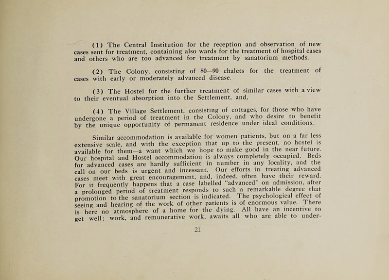 (1) The Central Institution for the reception and observation of new cases sent for treatment, containing also wards for the treatment of hospital cases and others who are too advanced for treatment by sanatorium methods. (2) The Colony, consisting of 80—90 chalets for the treatment of cases with early or moderately advanced disease. (3) The Hostel for the further treatment of similar cases with a view to their eventual absorption into the Settlement, and, (4) The Village Settlement, consisting of cottages, for those who have undergone a period of treatment in the Colony, and who^ desire to benefit by the unique opportunity of permanent residence under ideal conditions. Similar accommodation is available for women patients, but on a far less extensive scale, and with the exception that up to the present, no hostel is available for them—a want which we hope to make good in the near future. Our hospital and Hostel accommodation is always completely occupied. Beds for advanced cases are hardly sufficient in number in any locality, and the call on our beds is urgent and incessant. Our efforts in treating advanced cases meet with great encouragement, and, indeed, often have their reward. For it frequently happens that a case labelled “advanced on admission, after a prolonged period of treatment responds to such a remarkable degree that promotion to the sanatorium section is indicated. The psychological effect of seeing and hearing of the work of other patients is of enormous value. There is here no atmosphere of a home for the dying. All have an incentive to get well- work, and remunerative work, awaits all who are able to under-