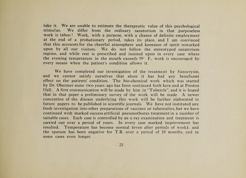 take it. We are unable to estimate the therapeutic value of this psychological stimulus. We differ from the ordinary sanatorium in that purposeless work is taboo ! Work, with a purpose, with a chance of definite employment at the end of a probationary period, takes its place, and I am convinced that this accounts for the cheerful atmosphere and keenness of spirit remarked upon by all our visitors. We do not follow the stereotyped sanatorium regime, and while rest is prescribed and insisted upon in every case where the evening temperature in the mouth exceeds 99° F., work is encouraged by every means when the patient’s condition allows it. We have completed our investigation of the treatment by Sanocrysin, and we cannot satisfy ourselves that alone it has had any beneficent effect on the patients’ condition. The bio-chemical work which was started by Dr. Obermer some two years ago has been continued both here and at Preston Hall. A first communication will be made by him in “Tubercle”, and it is hoped that in that paper a preliminary survey of the work will be made. A newer conception of the disease underlying this work will be further elaborated in future papers to be published in scientific journals. We have not instituted any fresh investigation intoother preparations of vaccines or tuberculins, but we have continued with marked success artificial pneumothorax treatment in a number of suitable cases. Each case is controlled by an x-ray examination and treatment is carried out over a period of years. In every case marked improvement has resulted. Temperature has become normal (even after periods of work), and the sputum has been negative for T.B. over a period of 18 months, and in some cases even longer.
