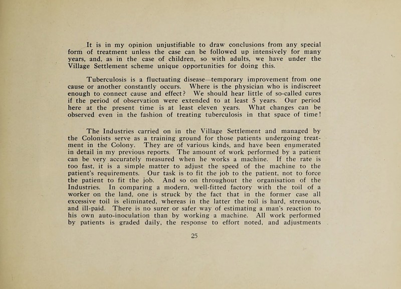 It is in my opinion unjustifiable to draw conclusions from any special form of treatment unless the case can be followed up intensively for many years, and, as in the case of children, so with adults, we have under the Village Settlement scheme unique opportunities for doing this. Tuberculosis is a fluctuating disease—temporary improvement from one cause or another constantly occurs. Where is the physician who is indiscreet enough to connect cause and effect? We should hear little of so-called cures if the period of observation were extended to at least 5 years. Our period here at the present time is at least eleven years. What changes can be observed even in the fashion of treating tuberculosis in that space of time! The Industries carried on in the Village Settlement and managed by the Colonists serve as a training ground for those patients undergoing treat¬ ment in the Colony. They are of various kinds, and have been enumerated in detail in my previous reports. The amount of work performed by a patient can be very accurately measured when he works a machine. If the rate is too fast, it is a simple matter to adjust the speed of the machine to the patient’s requirements. Our task is to fit the job to the patient, not to force the patient to fit the job. And so on throughout the organisation of the Industries. In comparing a modern, well-fitted factory with the toil of a worker on the land, one is struck by the fact that in the former case all excessive toil is eliminated, whereas in the latter the toil is hard, strenuous, and ill-paid. There is no surer or safer way of estimating a man’s reaction to his own auto-inoculation than by working a machine. All work performed by patients is graded daily, the response to effort noted, and adjustments