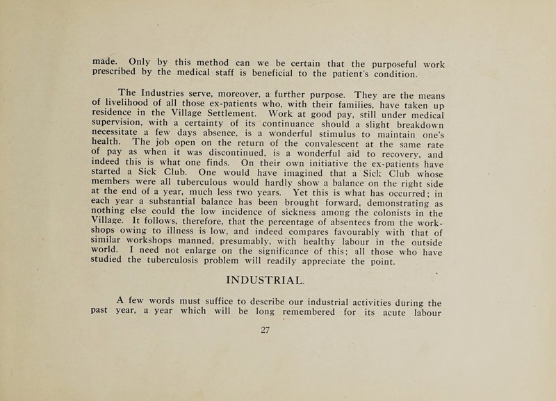 made. Only by this method can we be certain that the purposeful work prescribed by the medical staff is beneficial to the patient’s condition. The Industries serve, moreover, a further purpose. They are the means of livelihood of all those ex-patients who, with their families, have taken up residence in the Village Settlement. Work at good pay, still under medical supervision, with a certainty of its continuance should a slight breakdown necessitate a few days absence, is a wonderful stimulus to maintain one’s health. The job open on the return of the convalescent at the same rate of pay as when it was discontinued, is a wonderful aid to recovery, and indeed this is what one finds. On their own initiative the ex-patients have started a Sick Club. One would have imagined that a Sick Club whose members were all tuberculous would hardly show a balance on the right side at the end of a year, much less two years. Yet this is what has occurred; in each year a substantial balance has been brought forward, demonstrating as nothing else could the low incidence of sickness among the colonists in the Village. It follow's, therefore, that the percentage of absentees from the work¬ shops owing to illness is low, and indeed compares favourably with that of similar workshops manned, presumably, with healthy labour in the outside world. I need not enlarge on the significance of this; all those who have studied the tuberculosis problem will readily appreciate the point. INDUSTRIAL. A few words must suffice to describe our industrial activities during the past year, a year which will be long remembered for its acute labour