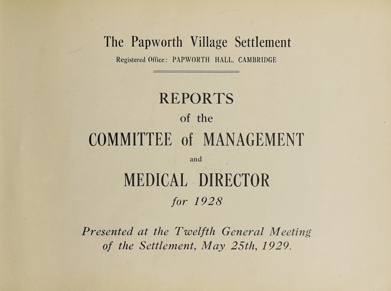 The Papworth Village Settlement Registered Office: PAPWORTH HALL, CAMBRIDGE REPORTS of the COMMITTEE of MANAGEMENT and MEDICAL DIRECTOR for 1928 Presented at the Twelfth General Meeting of the Settlement, May 25th, 1929.