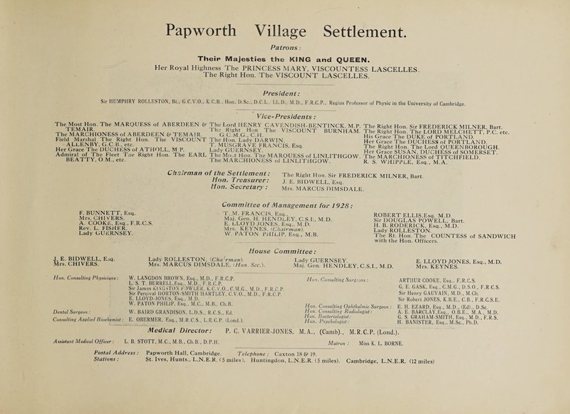 Patrons: Their Majesties the KING and QUEEN. Her Royal Highness The PRINCESS MARY, VISCOUNTESS LASCELLES The Right Hon. The VISCOUNT LASCELLES. President: Sir HUMPHRY ROLLES TON, Bt., G.C.V.O., K-C.B., Hon. D.Sc., D.C.L, LL.D.', M.D., F.R.C.P., Regius Professor of Physic in the University of Cambridge. Vice-Presidents: The Most Hon. The MARQUESS of ABERDEEN & TEMA1R. The MARCHIONESS of ABERDEEN & TEMAIR. Field Marshal The Right Hon. The VISCOUNT ALLENBY, G.C.B., etc. Her Grace The DUCHESS of ATHOLL, M P. Admiral of The Fleet Tne Right Hon. The EARL BEATTY, O M., etc. The Lord HENRY CAVENDISH-BENTINCK, M P The Right Hon The VISCOUNT BURNHAM G.C.M.G., C.H. The Hon. Ladv DARWIN. T. MUSGRAVE FRANCIS, Esq. Lady GUERNSEY. The Moot Hon. The MARQUESS of LINLITHGOW The MARCHIONESS of LINLITHGOW. The Right Hon. Sir FREDERICK MILNER, Bart. The Right Hon. The LORD MELCHETT, P.C. etc. His Grace The DUKE of PORTLAND. Her Grace The DUCHESS of PORTLAND. The Right Hon. The Lord QUEENBOROUGH. Her Grace SUSAN, DUCHESS of SOMERSET. The MARCHIONESS of TITCHFIELD. R. S. WHIPPLE, Esq., M.A. Chairman of the Settlement: Hon. Treasurer: Hon. Secretary : The Right Hon. Sir FREDERICK MILNER, Bart. J. E. BIDWELL, Esq. Mrs. MARCUS DIMSDALE. F. BUNNETT, Esq. Mrs. CHI VERS. A COOKE, Esq., F.R.C.S. Rev. L. FISHER. Lady GUERNSEY. Committee of Management for 1928: T. M. FRANCIS, Esq., Maj. Gen. H. HENDLEY, C.S.L, M.D. E. LLOYD JONES, Esq., M.D. Mrs. KEYNES. [Chairman). W. PATON PHILIP, Esq., M.B. ROBERT ELLIS,Esq. M.D Sir DOUGLAS POWELL, Bart. H. B. RODERICK, Esq., M.D. Lady ROLLESTON The Rt. Hon. The COUNTESS of SANDWICH with the Hon. Officers. J, E. BIDWELL, Esq. Mrs. CHIVERS. House Committee: Lady ROLLESTON, (Cha'rman). Lady GUERNSEY Mrs. MARCUS DIMSDALE, iHon. Sec.). Maj, Gen. HENDLEY, C.S.L, M.D. E. LLOYD JONES, Esq., M.D. Mrs. KEYNES. Hon. Consulting Physicians : Dental Surgeon : Consulting Applied Biochemist W. LANGDON BROWN, Esq., M.D., F.R.C.P. I,. S. T. BURRELL,Esq.. M.D., F.R.C.P. Sir James KINGSTON FOWLER. K.C.V.O., C.M.G., M.D.. F.R.C P Sir Percival 110RT0N-SM1TH HARTLEY, C.V.O., M.D., F R C P E. LLOYD-,IONES. Esq., M.D. W. PATON PHILIP, Esq., M.C., M.B., Ch.B. W. BAIRD GRANDISON, L.D.S., R.C.S., Ed. E. OBERMER, Esq., M.R.C.S., L.R.C.P. (Land.). Medical Director: P. C. VARRIER-JONES, Hon. Consulting Surgeons: Hon. Consulting Ophthalmic Surgeon : Hon. Consulting Radiologist: Hon. Bacteriologist: Hon. Psychologist: ARTHUR COOKE, Esq.. F.R.C.S. G. E. CASK, Esq., C.M.G., D.S.O., F.R.C.S. Sir Henry GAUVA1N, M.D., M.Ch. Sir Robert JONES, K.B.E., C.B., F.R.C.S.E. E. H. EZARD, Esq., M.D., (Ed)., D.Sc. A. E. BARCLAY,Esq., O.B.E., M.A., M.D. G. S. GRAHAM-SMITH, Esq., M I)., F.R S H. BANISTER, Esq., M.Sc., Ph.D. M.A., (Camb)., M.R.C.P. (Lond.). Assistant Medical Officer: L. B. STOTT, M.C., M.B., Ch.B,, D.P.H. Matron : Miss K. L. BORNE. Postal Address : Papworth Hall, Cambridge, Telephone : Caxton 18 & 19. Stations: St- Ives, Hunts,, L.N.E.R. (5 miles), Huntingdon, L.N.E.R. (5 miles), Cambridge, L.N.E.R, (12 miles)