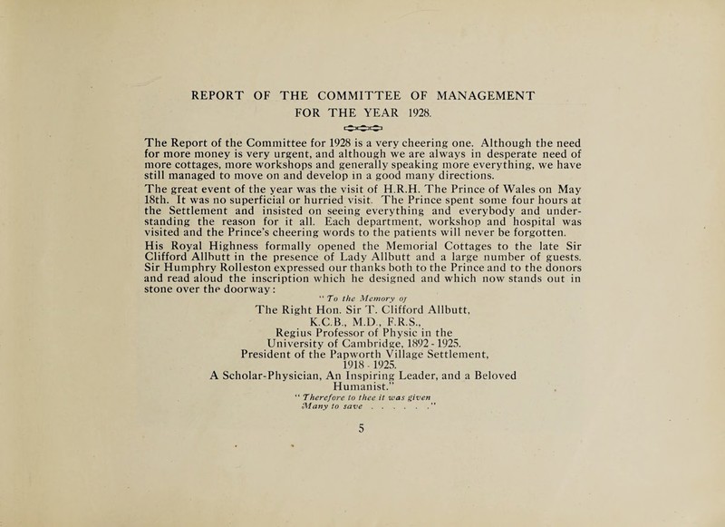 REPORT OF THE COMMITTEE OF MANAGEMENT FOR THE YEAR 1928. The Report of the Committee for 1928 is a very cheering one. Although the need for more money is very urgent, and although we are always in desperate need of more cottages, more workshops and generally speaking more everything, we have still managed to move on and develop in a good many directions. The great event of the year was the visit of H.R.H. The Prince of Wales on May 18th. It was no superficial or hurried visit. The Prince spent some four hours at the Settlement and insisted on seeing everything and everybody and under¬ standing the reason for it all. Each department, workshop and hospital was visited and the Prince’s cheering words to the patients will never be forgotten. His Royal Highness formally opened the Memorial Cottages to the late Sir Clifford Allbutt in the presence of Lady Allbutt and a large number of guests. Sir Humphry Rolleston expressed our thanks both to the Prince and to the donors and read aloud the inscription which he designed and which now stands out in stone over the doorway: “To the Memory oj The Right Hon. Sir T. Clifford Allbutt, K.C.B., M.D , F.R.S., Regius Professor of Physic in the University of Cambridge, 1892-1925. President of the Papworth Village Settlement, 1918 -1925. A Scholar-Physician, An Inspiring Leader, and a Beloved Humanist.” “ Therefore to thee it was given Many to save.”