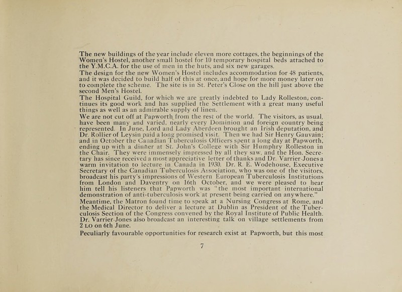 The new buildings of the year include eleven more cottages, the beginnings of the Women’s Hostel, another small hostel for 10 temporary hospital beds attached to the Y.M.C.A. for the use of men in the huts, and six new garages. The design for the new Women’s Hostel includes accommodation for 48 patients, and it was decided to build half of this at once, and hope for more money later on to complete the scheme. The site is in St. Peter’s Close on the hill just above the second Men’s Hostel. The Hospital Guild, for which we are greatly indebted to Lady Rolleston, con¬ tinues its good work and has supplied the Settlement with a great many useful things as well as an admirable supply of linen. We are not cut off at Papworth from the rest of the world. The visitors, as usual, have been many and varied, nearly every Dominion and foreign country being represented. In June, Lord and Lady Aberdeen brought an Irish deputation, and Dr. Rollier of Leysin paid a long promised visit. Then we had Sir Henry Gauvain; and in October the Canadian Tuberculosis Officers spent a long day at Papworth, ending up with a dinner at St. John’s College with Sir Humphry Rolleston in the Chair. They were immensely impressed by all they saw, and the Hon. Secre¬ tary has since received a most appreciative letter of thanks and Dr. Varrier-Jones a warm invitation to lecture in Canada in 1930. Dr. R. E. Wodehouse, Executive Secretary of the Canadian Tuberculosis Association, who was one of the visitors, broadcast his party’s impressions of Western European Tuberculosis Institutions from London and Daventry on 16th October, and we were pleased to hear him tell his listeners that Papworth was “the most important international demonstration of anti-tuberculosis work at present being carried on anywhere.” Meantime, the Matron found time to speak at a Nursing Congress at Rome, and the Medical Director to deliver a lecture at Dublin as President of the Tuber¬ culosis Section of the Congress convened by the Royal Institute of Public Health. Dr. Varrier Jones also broadcast an interesting talk on village settlements from 2 lo on 6th June. Peculiarly favourable opportunities for research exist at Papworth, but this most