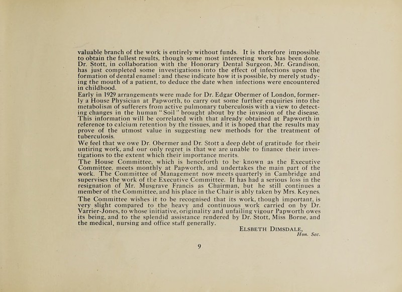 valuable branch of the work is entirely without funds. It is therefore impossible to obtain the fullest results, though some most interesting work has been done. Dr. Stott, in collaboration with the Honorary Dental Surgeon, Mr. Grandison, has just completed some investigations into the effect of infections upon the formation of dental enamel: and these indicate how it is possible, by merely study¬ ing the mouth of a patient, to deduce the date when infections were encountered in childhood. Early in 1929 arrangements were made for Dr. Edgar Obermer of London, former¬ ly a House Physician at Papworth, to carry out some further enquiries into the metabolism of sufferers from active pulmonary tuberculosis with a view to detect¬ ing changes in the human “Soil’’ brought about by the invasion of the disease. This information will be correlated with that already obtained at Papworth in reference to calcium retention by the tissues, and it is hoped that the results may prove of the utmost value in suggesting new methods for the treatment of tuberculosis. We feel that we owe Dr. Obermer and Dr. Stott a deep debt of gratitude for their untiring work, and our only regret is that we are unable to finance their inves¬ tigations to the extent which their importance merits. The House Committee, which is henceforth to be known as the Executive Committee, meets monthly at Papworth, and undertakes the main part of the work. The Committee of Management now meets quarterly in Cambridge and supervises the work of the Executive Committee. It has had a serious loss in the resignation of Mr. Musgrave Francis as Chairman, but he still continues a member of the Committee, and his place in the Chair is ably taken by Mrs. Keynes. The Committee wishes it to be recognised that its work, though important, is very slight compared to the heavy and continuous work carried on by Dr. Varrier-Jones, to whose initiative, originality and unfailing vigour Papworth owes its being, and to the splendid assistance rendered by Dr. Stott, Miss Borne, and the medical, nursing and office staff generally. Elsbeth Dimsdale, Hon. Sec.