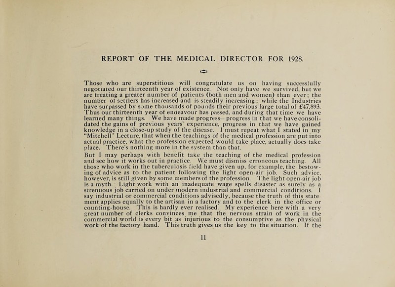 Those who are superstitious will congratulate us on having successfully negotiated our thirteenth year of existence. Not only have we survived, but we are treating a greater number of patients (both men and women) than ever; the number of settlers has increased and is steadily increasing ; while the Industries have surpassed by some thousands of pounds their previous large total of £47,893. Thus our thirteenth year of endeavour has passed, and during that time we have learned many things. We have made progress—progress in that we haveconsoli- dated the gains of previous years’ experience, progress in that we have gained knowledge in a close-up study of the disease. I must repeat what I stated in my “Mitchell’’ Lecture, that when the teachings of the medical profession are put into actual practice, what the profession expected would take place, actually does take place. There’s nothing more in the system than that. But I may perhaps with benefit take the teaching of the medical profession and see how it works out in practice. We must dismiss erroneous teaching. All those who work in the tuberculosis field have given up, for example, the bestow¬ ing of advice as to the patient following the light open-air job. Such advice, however, is still given by some members of the profession. The light open air job is a myth. Light work with an inadequate wage spells disaster as surely as a strenuous job carried on under modern industrial and commercial conditions. I say industrial or commercial conditions advisedly, because the truth of this state¬ ment applies equally to the artisan in a factory and to the clerk in the office or counting-house. This is hardly ever realised. My experience here with a very great number of clerks convinces me that the nervous strain of work in the commercial world is every bit as injurious to the consumptive as the physical work of the factory hand. This truth gives us the key to the situation. If the