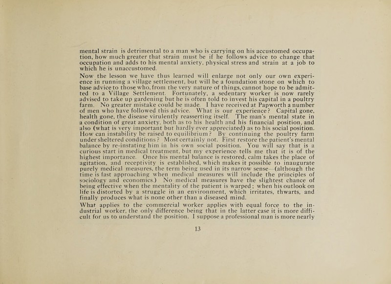mental strain is detrimental to a man who is carrying on his accustomed occupa¬ tion, how much greater that strain must be if he follows advice to change that occupation and adds to his mental anxiety, physical stress and strain at a job to which he is unaccustomed. Now the lesson we have thus learned will enlarge not only our own experi¬ ence in running a village settlement, but will be a foundation stone on which to base advice to those who, from the very nature of things, cannot hope to be admit¬ ted to a Village Settlement. Fortunately, a sedentary worker is now rarely advised to take up gardening but he is often told to invest his capital in a poultry farm. No greater mistake could be made 1 have received at Papworth a number of men who have followed this advice. What is our experience? Capital gone, health gone, the disease virulently reasserting itself. The man’s mental state in a condition of great anxiety, both as to his health and his financial position, and also (what is very important but hardly ever appreciated) as to his social position. How can instability be raised to equilibrium? By continuing the poultry farm under sheltered conditions ? Most certainly not. First restore the patient’s mental balance by re-instating him in his own social position. You will say that is a curious start in medical treatment, but my experience- tells me that it is of the highest importance. Once his mental balance is restored, calm takes the place of agitation, and receptivity is established, which makes it possible to inaugurate purely medical measures, the term being used in its narrow sense—(although the time is fast approaching when medical measures will include the principles of sociology and economics.) No medical measures have the slightest chance of being effective when the mentality of the patient is warped ; when his outlook on life is distorted by a struggle in an environment, which irritates, thwarts, and finally produces what is none other than a diseased mind. What applies to the commercial worker applies with equal force to the in¬ dustrial worker, the only difference being that in the latter case it is more diffi¬ cult for us to understand the position. I suppose a professional man is more nearly