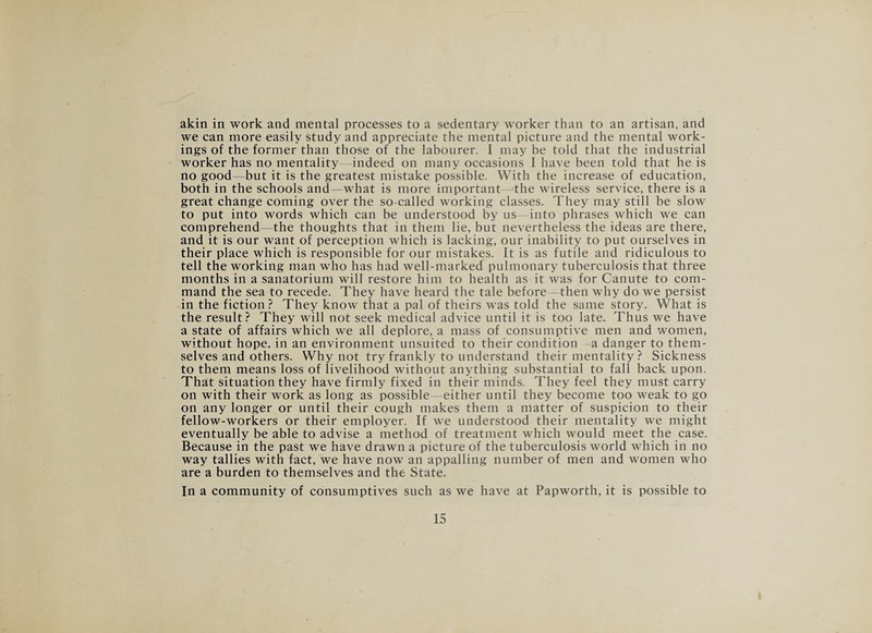 akin in work and mental processes to a sedentary worker than to an artisan, and we can more easily study and appreciate the mental picture and the mental work¬ ings of the former than those of the labourer. I may be told that the industrial worker has no mentality indeed on many occasions I have been told that he is no good but it is the greatest mistake possible. With the increase of education, both in the schools and—what is more important-^the wireless service, there is a great change coming over the so-called working classes. They may still be slow to put into words which can be understood by us—into phrases which we can comprehend—the thoughts that in them lie, but nevertheless the ideas are there, and it is our want of perception which is lacking, our inability to put ourselves in their place which is responsible for our mistakes. It is as futile and ridiculous to tell the working man who has had well-marked pulmonary tuberculosis that three months in a sanatorium will restore him to health as it was for Canute to com¬ mand the sea to recede. They have heard the tale before—then why do we persist in the fiction? They know that a pal of theirs was told the same story. What is the result? They will not seek medical advice until it is too late. Thus we have a state of affairs which we all deplore, a mass of consumptive men and women, without hope, in an environment unsuited to their condition a danger to them¬ selves and others. Why not try frankly to understand their mentality ? Sickness to them means loss of livelihood without anything substantial to fall back upon. That situation they have firmly fixed in their minds. They feel they must carry on with their work as long as possible —either until they become too weak to go on any longer or until their cough makes them a matter of suspicion to their fellow-workers or their employer. If we understood their mentality we might eventually be able to advise a method of treatment which would meet the case. Because in the past we have drawn a picture of the tuberculosis world which in no way tallies with fact, we have now an appalling number of men and women who are a burden to themselves and the State. In a community of consumptives such as we have at Papworth, it is possible to