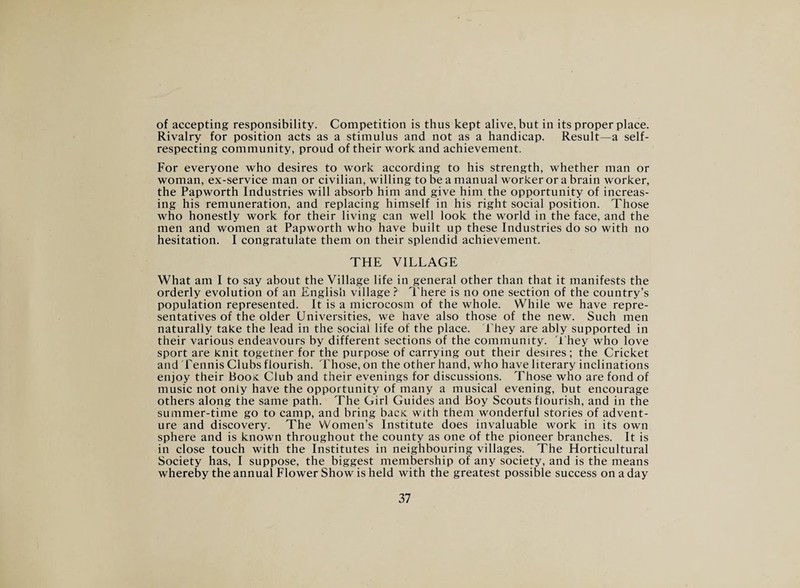 of accepting responsibility. Competition is thus kept alive, but in its proper place. Rivalry for position acts as a stimulus and not as a handicap. Result—a self- respecting community, proud of their work and achievement. For everyone who desires to work according to his strength, whether man or woman, ex-service man or civilian, willing to be a manual worker or a brain worker, the Papworth Industries will absorb him and give him the opportunity of increas¬ ing his remuneration, and replacing himself in his right social position. Those who honestly work for their living can well look the world in the face, and the men and women at Papworth who have built up these Industries do so with no hesitation. I congratulate them on their splendid achievement. THE VILLAGE What am I to say about the Village life in general other than that it manifests the orderly evolution of an English village ? There is no one section of the country’s population represented. It is a microcosm of the whole. While we have repre¬ sentatives of the older Universities, we have also those of the new. Such men naturally take the lead in the social life of the place. They are ably supported in their various endeavours by different sections of the community. They who love sport are knit together for the purpose of carrying out their desires ; the Cricket and Tennis Clubs flourish. Those, on the other hand, who have literary inclinations enjoy their Book: Club and their evenings for discussions. Those who are fond of music not only have the opportunity of many a musical evening, but encourage others along the same path. The Girl Guides and Boy Scouts flourish, and in the summer-time go to camp, and bring back with them wonderful stories of advent¬ ure and discovery. The Women’s Institute does invaluable work in its own sphere and is known throughout the county as one of the pioneer branches. It is in close touch with the Institutes in neighbouring villages. The Horticultural Society has, I suppose, the biggest membership of any society, and is the means whereby the annual Flower Show is held with the greatest possible success on a day