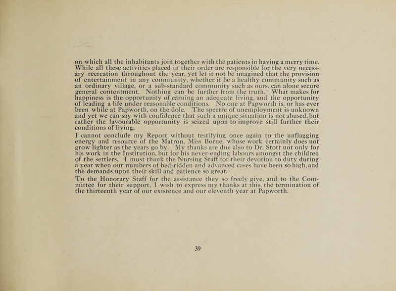 on which all the inhabitants join together with the patients in having a merry time. While all these activities placed in their order are responsible for the very necess¬ ary recreation throughout the year, yet let it not be imagined that the provision of entertainment in any community, whether it be a healthy community such as an ordinary village, or a sub-standard community such as ours, can alone secure general contentment. Nothing can be further from the truth. What makes for happiness is the opportunity of earning an adequate living, and the opportunity of leading a life under reasonable conditions. No one at Papworth is, or has ever been while at Papworth, on the dole. The spectre of unemployment is unknown and yet we can say with confidence that such a unique situation is not abused, but rather the favourable opportunity is seized upon to improve still further their conditions of living. I cannot conclude my Report without testifying once again to the unflagging energy and resource of the Matron, Miss Borne, whose work certainly does not grow lighter as the years go by. My thanks are due also to Dr. Stott not only for his work in the Institution, but for his never-ending labours amongst the children of the settlers. I must thank the Nursing Staff for their devotion to duty during a year when our numbers of bed-ridden and advanced cases have been so high, and the demands upon their skill and patience so great. To the Honorary Staff for the assistance they so freely give, and to the Com¬ mittee for their support, I wish to express my thanks at this, the termination of the thirteenth year of our existence and our eleventh year at Papworth.