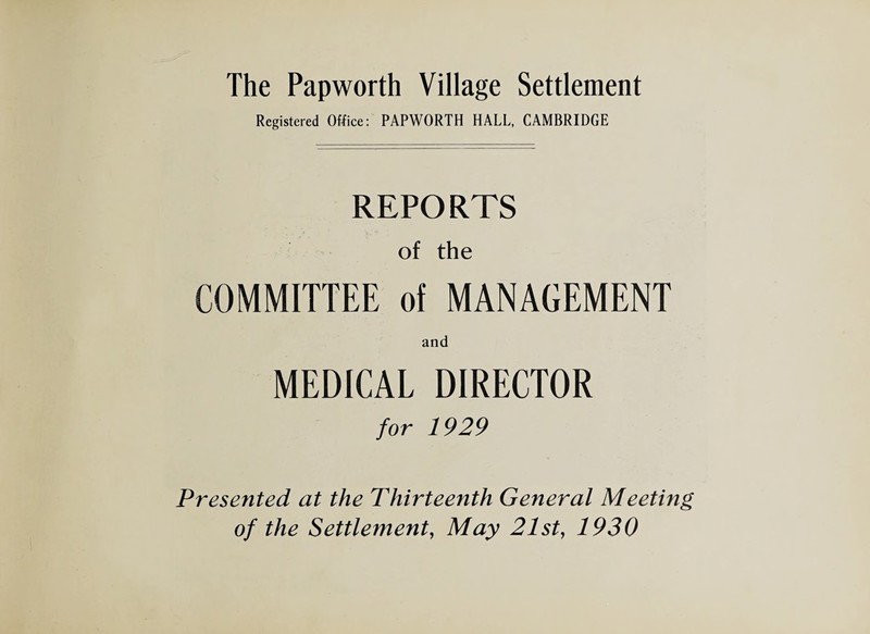 The Pap worth Village Settlement Registered Office: PAPWORTH HALL, CAMBRIDGE REPORTS of the COMMITTEE of MANAGEMENT and MEDICAL DIRECTOR for 1929 Presented at the Thirteenth General Meeting of the Settlement, May 21st, 1930