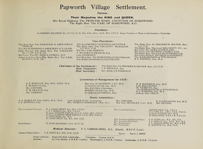 Patrons: Their Majesties the KING and QUEEN. Her Royal Highness The PRINCESS MARY, COUNTESS OF HAREWOOD. The Right Hon. The EARL OF HAREWOOD, K.G. President: Sir HUMPHRY ROELESTON, Bt., G.C.V.O., K.C.B., Hon. D.Sc., D.C.L., LL.D., M.D., F.R.C.P., Regius Professor of Physic in the University of Cambridge. The Most Hon. The MARQUESS of ABERDEEN & TEMAiR. The MARCHIONESS of ABERDEEN 6? TEMAIR. Field Marshal The Right Hon. The VISCOUNT ALlho BY, G.C.B., etc. Her Grace The DUCHESS of ATHOLL, M P. Admiral of The Fleet The Right Hon. Tne EARL BEATT Y. O.M., etc. Vice-Presidents: The Lord HENRY CAVENDISH-BENTINCK, The Right Hon. The VISCOUNT BURNHAM, G.C.M.G., C.H. The Hon. Lady DARWIN. T. MUSGRAVE FRANCIS, Esq. Lady GUERNSEY. The Most Hon. The MARQUESSof LINLITHGOW The MARCHIONESS of LINLITHGOW. The Right Hon. Sir FREDERICK MILNER, Bart. G.C.V.O. The Right Hon. The Lord MELCHETT, P.C., etc. His Grace The DUKE of PORTLAND. Her Grace The DUCHESS of PORTLAND. The Right Hon. The Lord QUEENBOROUGH. Her Grace SUSAN, DUCHESS of SOMERSET. The MARCHIONESS of TITCHFIELD. R. S. WHIPPLE, Esq., M.A. Chairman of the Settlement: Hon. Treasurer: Hoh. Secretary: T he Right Hon. Sir FREDERICK MILNER, Bart., G.C.V.O J. E. BIDWELL, Esq. Mrs. MARCUS DIMSDALE. A. E. BARCLAY, Esq., M.D., O.B.E., M. A. F. BUNNETT, Esq. Mrs. CHIVERS. T. M. FRANCIS, Esq. Mrs. GORDON. Committee of Management for 1929: Maj. Gen. H. HENDLEY. C.S.I., M.D. E. LLOYD JONES, Esq., M.D. Mrs. KEYNES, (.Chairman) ROBERT ELLIS, Esq., M.D. Sir DOUGLAS POWELL, Bart. H. B. RODERICK, Esq., M.D. Lady ROLLESTON. W. TEBBUTT, Esq. The MARCHIONESS of TITCHFIELD. R. S. WHIPPLE. Esq., M.A. with the Hon. Officers. A. E. BARCLAY, Esq.,O.B.E., M.A., M.D. J. E. BIDWELL, Esq. House Committee: Lady RDLLE sTON, {Chairman). Mrs. CHIVERS. Mn. MARCUS DIMSDALE, iHon. Sec.). Maj. Gen. HENDLEY, C.S.I., M.D. E. LLOYD JONES. Esq, M.D. Mrs. KEYNES. Hon. Consulting Physicians : Dental Surgeon: W. LANGDON BROWN, Esq., M.D., F.R.C P. L. S. T. BURRELL,Esq., M.D., F.R.C.P. Sir James KINGSTON-FOWLER, K.C.V.O., C.M.C., M.D., F.R.C.P Sir Percival HORTON-SMITH HARTLEY, C.V.O,, M.D., F.R.C.P. E. LLOYD-JONES, Esq., M.D. W. PATON PHILIP, Esq., M.C., M.B., Ch.B. W. BAIRD GRANDISON, L.D.S., R.C.S., Ed. Hon. Consulting Surgeons : Hon. Consulting Ophthalmic Surgeon : Hon. Consulting Radiologist: Hon. Bacteriologist: Hon. Psychologist : Medical Director: P. C. VARR1ER-J0NES, M.A., (Camb)., M.R.C.P. (Lond.). ARTHUR COOKE. Esq.. F.R.C.S. G .E. GASK, Esq., C.M.G., D.S.O.. F.R.C S Sir Henry GAUVA1N, M.D., M.Ch, Sir Robert JONES., K.B.E, C.B., F.R.C.S.E. E. H. EZARD, Esq., M.D., (Ed)., D.Sc. A. E. BARCLAY. Esq., O.B.E.. M.A., M.D. G. S. GRAHAM.SMITH, Esq., M.D., F.R S. H. BANISTER, Esq., M.Sc., Ph.D. Assistant Medical Officer: L. B. STOTT, M.C., M.B., Ch.B., D.P.H. Matron : Miss K. L. BORNE Postal Address: Stations : Papworth Hall, Cambridge. Telephone : Caxton 18 & 19. St. Ives, Hunt*., L.N.E.R. (5 miles). Huntingdon, L.N.E.R. (5 miles). Cambridge, L.N.E.R. (12 miles)