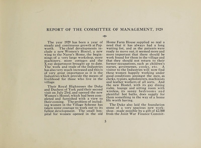 REPORT OF THE COMMITTEE OF MANAGEMENT, 1929 The year 1929 has been a year of steady and continuous growth at Pap worth. The chief developments in¬ clude a new Women’s Hostel, a new wing to the Nurse’s Home, the begin¬ nings of a very large workshop, more machinery, more cottages and the X-ray department brought up to date. The work and trade of the Industries has also very much increased and this is of very great importance as it is the Industries which provide the means of livelihood for those who live in the village. Their Royal Highnesses the Duke and Duchess of York paid their second visit on July 23rd, and opened the new Women’s Hostel, which had been com¬ pleted and furnished with a view to their coming. The problem of includ¬ ing women in the Village Scheme has taken some courage to work out to its fullest development. The small hos¬ pital for women opened in the old Home Farm House supplied so real a need that it has always had a long waiting list, and as the patients were ready to move out, it seemed more and more important that there should be work found for them in the village and that they should not return to their former occupations, such as children’s nurses, governesses, cooks, etc. A visitor to the Industries will now find these women happily working under good conditions amongst the men, as clerks, typists, upholsterers, machinists and leather workers of all sorts. And the new Hostel, with its gay dining room, lounge and sitting room with wireless, its sunny bedrooms and plentiful hot baths, does supply for them something in the way of a home life worth having. The Duke also laid the foundation stone of a very spacious new work¬ shop—made possible by a gift of £2,500 from the Joint War Finance Commit-