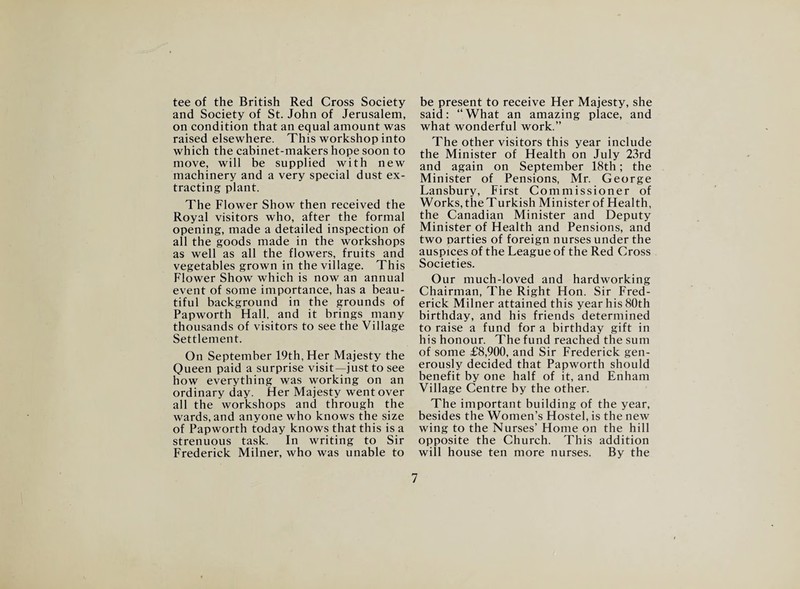 tee of the British Red Cross Society and Society of St. John of Jerusalem, on condition that an equal amount was raised elsewhere. This workshop into which the cabinet-makers hope soon to move, will be supplied with new machinery and a very special dust ex¬ tracting plant. The Flower Show then received the Royal visitors who, after the formal opening, made a detailed inspection of all the goods made in the workshops as well as all the flowers, fruits and vegetables grown in the village. This Flower Show which is now an annual event of some importance, has a beau¬ tiful background in the grounds of Papworth Hall, and it brings many thousands of visitors to see the Village Settlement. On September 19th, Her Majesty the Queen paid a surprise visit—just to see how everything was working on an ordinary day. Her Majesty went over all the workshops and through the wards, and anyone who knows the size of Papworth today knows that this is a strenuous task. In writing to Sir Frederick Milner, who was unable to be present to receive Her Majesty, she said: “What an amazing place, and what wonderful work.” The other visitors this year include the Minister of Health on July 23rd and again on September 18th; the Minister of Pensions, Mr. George Lansbury, First Commissioner of Works, the Turkish Minister of Health, the Canadian Minister and Deputy Minister of Health and Pensions, and two parties of foreign nurses under the auspices of the League of the Red Cross Societies. Our much-loved and hardworking Chairman, The Right Hon. Sir Fred¬ erick Milner attained this year his 80th birthday, and his friends determined to raise a fund for a birthday gift in his honour. The fund reached the sum of some £8,900, and Sir Frederick gen¬ erously decided that Papworth should benefit by one half of it, and Enham Village Centre by the other. The important building of the year, besides the Women’s Hostel, is the new wing to the Nurses’ Home on the hill opposite the Church. This addition will house ten more nurses. By the