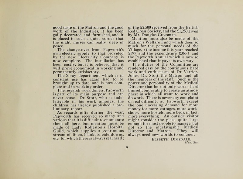 good taste of the Matron and the good work of the Industries, it has been gaily decorated and furnished, and it is placed in such a quiet corner that the night nurses can really sleep in peace. The change-over from Papworth’s own electric supply to that provided by the new Electricity Company is now complete. The installation has been costly, but it is believed that it will prove economical in working and permanently satisfactory. The X-ray department which is in constant use has again had to be brought up to date, and is now com¬ plete and in working order. The research work done at Papworth is part of its main purpose and can never cease. Dr. Stott, who is inde¬ fatigable in his work amongst the children, has already published a pre¬ liminary report. As regards gifts during the year, Papworth has received so many and various that it is difficult to enumerate them all here, but mention must be made of Lady Rolleston’s Hospital Guild, which supplies a continuous stream of linen, blankets, eiderdowns, etc. for which there is always real need ; of the £2,500 received from the British Red Cross Society, and the £1,250 given by Mr. Douglas Crossman. Mention must also be made of the Matron’s Welfare Fund which does so much for the personal needs of the Village, (the income this year reached £397 and the expenditure £365.) and the Papworth Annual which is now so established that it pays its own way. The duties of the Committee are rendered easy by the continuous hard work and enthusiasm of Dr. Varrier- Jones, Dr. Stott, the Matron and all the members of the staff. Such is the power and personality of the Medical Director that he not only works hard himself, but is able to create an atmos¬ phere in which all want to work and do work. There is never any complaint or real difficulty at Papworth except the one unceasing demand for more money for more cottages, more work¬ shops, more hostels, more beds, in fact, more everything. An outside visitor might consider the place quite large enough for most people to manage, but not so the indefatigable Medical Director and Matron. They will always need new worlds to conquer. Elsbeth Dimsdale, Hon. §ec.