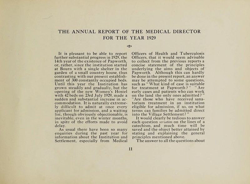 THE ANNUAL REPORT OF THE MEDICAL DIRECTOR FOR THE YEAR 1929 It is pleasant to be able to report further substantial progress in 1929, the 14th year of the existence of Papworth, or, rather, since the institution started at Bourn with a single shelter in the garden of a small country house, thus contrasting with our present establish¬ ment of 3U0 constantly occupied beds. Until this year the Institution has grown steadily and gradually, but the opening of the new Women’s Hostel with 42 beds on 23rd July 1929, made a sudden and substantial increase in ac¬ commodation. It is naturally extreme¬ ly difficult to admit at once every applicant for admission, and a waiting list, though obviously objectionable, is inevitable, even in the winter months, in spite of the efforts made to avoid delay. As usual there have been so many enquiries during the past year for information about the Institution and Settlement, especially from Medical Officers of Health and Tuberculosis Officers, that it would seem advisable to collect from the previous reports a concise statement of the principles underlying the aims and objects of Papworth. Although this can hardly be done in the present report, an answer may be attempted to some questions, such as “What kind of case is suitable for treatment at Papworth ? ” “ Are early cases and patients who can work on the land the only ones admitted ? ” “Are those who have received sana¬ torium treatment in an institution eligible for admission, if so, on what terms can families be admitted direct into the Village Settlement? ” It would clearly be tedious to answer each question seriatim on the lines of a catechism, and much time will be saved and the object better attained by stating and explaining the general principles mentioned above. The answer to all the questions about
