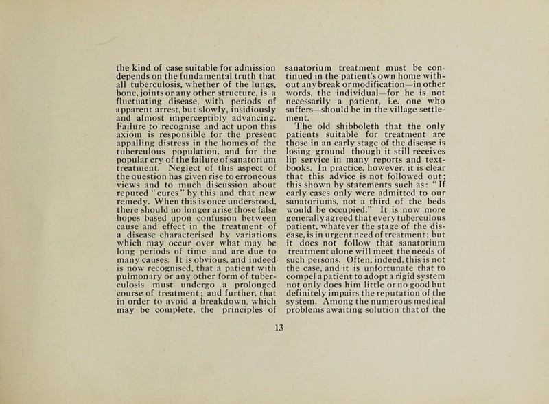 the kind of case suitable for admission depends on the fundamental truth that all tuberculosis, whether of the lungs, bone, joints or any other structure, is a fluctuating disease, with periods of apparent arrest, but slowly, insidiously and almost imperceptibly advancing. Failure to recognise and act upon this axiom is responsible for the present appalling distress in the homes of the tuberculous population, and for the popular cry of the failure of sanatorium treatment. Neglect of this aspect of the question has given rise to erroneous views and to much discussion about reputed “cures” by this and that new remedy. When this is once understood, there should no longer arise those false hopes based upon confusion between cause and effect in the treatment of a disease characterised by variations which may occur over what may be long periods of time and are due to many causes. It is obvious, and indeed is now recognised, that a patient with pulmonary or any other form of tuber¬ culosis must undergo a prolonged course of treatment; and further, that in order to avoid a breakdown, which may be complete, the principles of sanatorium treatment must be con¬ tinued in the patient’s own home with¬ out any break or modification—in other words, the individual—for he is not necessarily a patient, i.e. one who suffers—should be in the village settle¬ ment. The old shibboleth that the only patients suitable for treatment are those in an early stage of the disease is losing ground though it still receives lip service in many reports and text¬ books. In practice, however, it is clear that this advice is not followed out; this shown by statements such as: “If early cases only were admitted to our sanatoriums, not a third of the beds would be occupied.” It is now more generally agreed that every tuberculous patient, whatever the stage of the dis¬ ease, is in urgent need of treatment; but it does not follow that sanatorium treatment alone will meet the needs of such persons. Often, indeed, this is not the case, and it is unfortunate that to compel a patient to adopt a rigid system not only does him little or no good but definitely impairs the reputation of the system. Among the numerous medical problems awaiting solution that of the