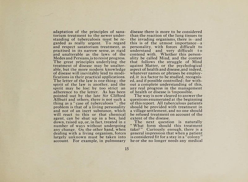 adaptation of the principles of sana¬ torium treatment to the newer under¬ standing of tuberculosis must be re¬ garded as really urgent. To regard and respect sanatorium treatment, as practised in its narrow sense, as rigid and unalterable as the laws of the Medes and Persians, is to resist progress. The great principles underlying the treatment of disease may be unalter¬ able, but the more modern knowledge of disease will inevitably lead to modi¬ fications in their practical applications. The letter of the law is one thing ; the spirit of the law is another, and the spirit may be lost by too strict an adherence to the letter. As has been pointed out by the late Sir Clifford Allbutt and others, there is not such a thing as a “case of tuberculosis”; the problem is that of a living personality and not of an inert substance, which will react to this or that chemical agent, can be shut up in a box, laid down, raised up, or, in fact, treated in a number of ways without undergoing any change. On the other hand, when dealing with a living organism, forces largely unknown must be taken into account. For example, in pulmonary disease there is more to be considered than the reaction of the lung tissues to the invading organisms, there is—and this is of the utmost importance—a personality, with forces difficult to understand and very difficult to contend with. Whether this person¬ ality be called Mind, and the contest that follows the struggle of Mind against Matter, or the psychological aspect of health and disease,and indeed, whatever names or phrases be employ¬ ed, it is a factor to be studied, recognis¬ ed, and if possible controlled ; for with¬ out a complete understanding of this, any real progress in the management of health or disease is ‘impossible. The way is now cleared to answer the questions enumerated at the beginning of this report. All tuberculous patients should be provided with treatment in a village settlement, and no one should be refused treatment on account of the extent of the disease. The next question is naturally “ What form should this treatment take? ” Curiously enough, there is a general impression that when a patient is considered fit for a stay in a “colony” he or she no longer needs any medical