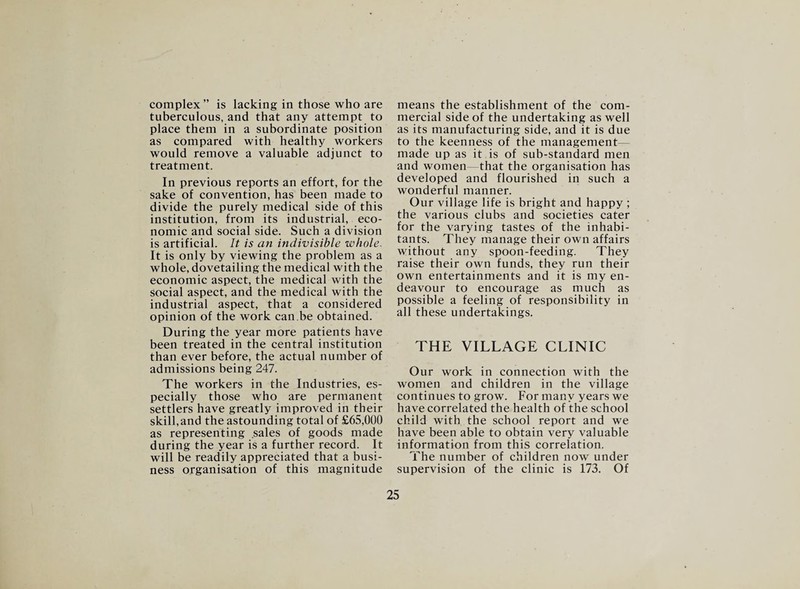 complex ” is lacking in those who are tuberculous, and that any attempt to place them in a subordinate position as compared with healthy workers would remove a valuable adjunct to treatment. In previous reports an effort, for the sake of convention, has been made to divide the purely medical side of this institution, from its industrial, eco¬ nomic and social side. Such a division is artificial. It is an indivisible whole. It is only by viewing the problem as a whole, dovetailing the medical with the economic aspect, the medical with the Social aspect, and the medical with the industrial aspect, that a considered opinion of the work can be obtained. During the year more patients have been treated in the central institution than ever before, the actual number of admissions being 247. The workers in the Industries, es¬ pecially those who are permanent settlers have greatly improved in their skill,and the astounding total of £65,000 as representing sales of goods made during the year is a further record. It will be readily appreciated that a busi¬ ness organisation of this magnitude means the establishment of the com¬ mercial side of the undertaking as well as its manufacturing side, and it is due to the keenness of the management made up as it is of sub-standard men and women that the organisation has developed and flourished in such a wonderful manner. Our village life is bright and happy ; the various clubs and societies cater for the varying tastes of the inhabi¬ tants. They manage their own affairs without any spoon-feeding. They raise their own funds, they run their own entertainments and it is my en¬ deavour to encourage as much as possible a feeling of responsibility in all these undertakings. THE VILLAGE CLINIC Our work in connection with the women and children in the village continues to grow. For many years we have correlated the health of the school child with the school report and we have been able to obtain very valuable information from this correlation. The number of children now under supervision of the clinic is 173. Of