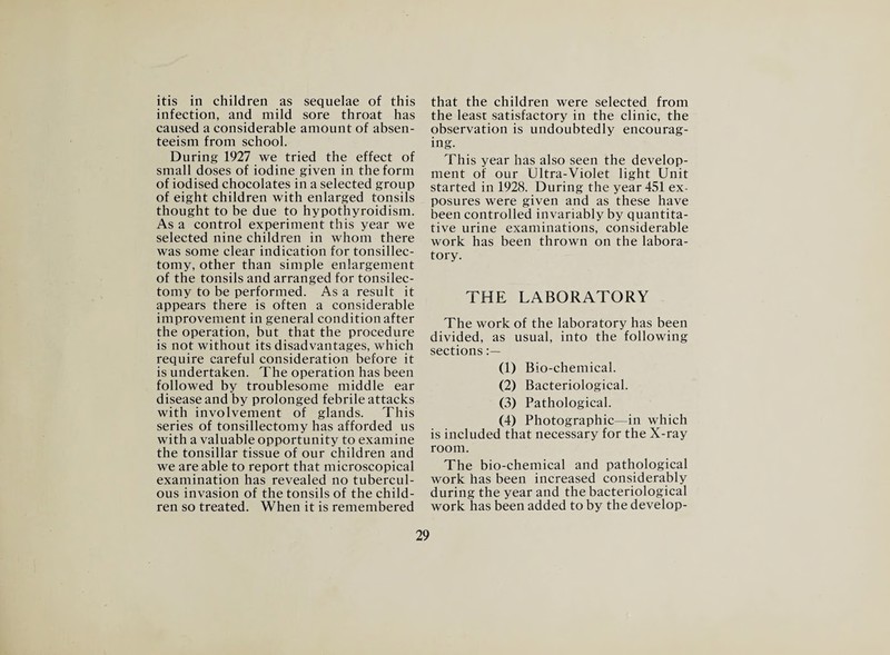 itis in children as sequelae of this infection, and mild sore throat has caused a considerable amount of absen¬ teeism from school. During 1927 we tried the effect of small doses of iodine given in the form of iodised chocolates in a selected group of eight children with enlarged tonsils thought to be due to hypothyroidism. As a control experiment this year we selected nine children in whom there was some clear indication for tonsillec¬ tomy, other than simple enlargement of the tonsils and arranged for tonsilec- tomy to be performed. As a result it appears there is often a considerable improvement in general condition after the operation, but that the procedure is not without its disadvantages, which require careful consideration before it is undertaken. The operation has been followed by troublesome middle ear disease and by prolonged febrile attacks with involvement of glands. This series of tonsillectomy has afforded us with a valuable opportunity to examine the tonsillar tissue of our children and we are able to report that microscopical examination has revealed no tubercul¬ ous invasion of the tonsils of the child¬ ren so treated. When it is remembered that the children were selected from the least satisfactory in the clinic, the observation is undoubtedly encourag¬ ing. This year has also seen the develop¬ ment of our Ultra-Violet light Unit started in 1928. During the year 451 ex¬ posures were given and as these have been controlled invariably by quantita¬ tive urine examinations, considerable work has been thrown on the labora¬ tory. THE LABORATORY The work of the laboratory has been divided, as usual, into the following sections (1) Bio-chemical. (2) Bacteriological. (3) Pathological. (4) Photographic—in which is included that necessary for the X-ray room. The bio-chemical and pathological work has been increased considerably during the year and the bacteriological work has been added to by the develop-