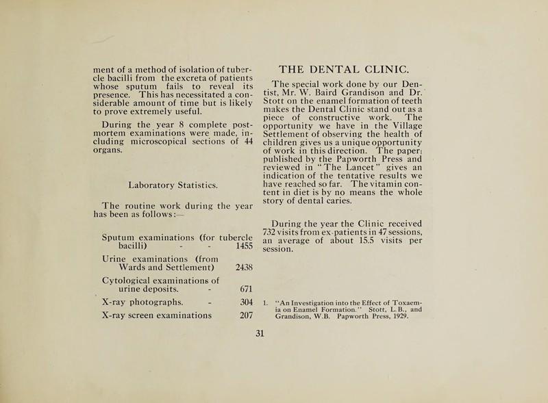 ment of a method of isolation of tuber¬ cle bacilli from the excreta of patients whose sputum fails to reveal its presence. This has necessitated a con¬ siderable amount of time but is likely to prove extremely useful. During the year 8 complete post¬ mortem examinations were made, in¬ cluding microscopical sections of 44 organs. Laboratory Statistics. The routine work during the year has been as follows:— Sputum examinations (for tubercle bacilli) - - 1455 Urine examinations (from Wards and Settlement) 2438 Cytological examinations of urine deposits. - 671 X-ray photographs. - 304 X-ray screen examinations 207 THE DENTAL CLINIC. The special work done by our Den¬ tist, Mr. W. Baird Grandison and Dr. Stott on the enamel formation of teeth makes the Dental Clinic stand out as a piece of constructive work. The opportunity we have in the Village Settlement of observing the health of children gives us a unique opportunity of work in this direction. The papen published by the Papworth Press and reviewed in “The Lancet” gives an indication of the tentative results we have reached so far. The vitamin con¬ tent in diet is by no means the whole story of dental caries. During the year the Clinic received 732 visits from ex-patients in 47 sessions, an average of about 15.5 visits per session. 1. “An Investigation into the Effect of Toxaem¬ ia on Enamel Formation.” Stott, L.B., and Grandison, W.B. Papworth Press, 1929.